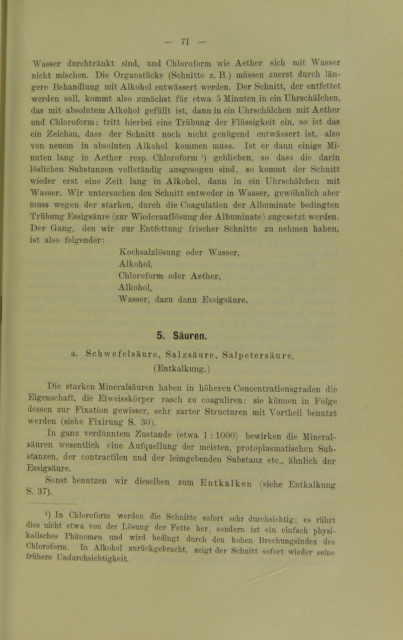 Wasser dnrchtränkt sind, und Chloroform wie Aetlier sich mit Wasser nicht mischen. Die Organstücke (Schnitte z. B.) müssen zuerst durch län- gere Behandlung mit Alkohol entwässert werden. Der Schnitt, der entfettet werden soll, kommt also zunächst für etwa 5 Minuten in ein Uhrschälchen, das mit absolutem Alkohol gefüllt ist, dann in ein Uhrschälchen mit Aether und Chloroform; tritt hierbei eine Trübung der Flüssigkeit ein, so ist das ein Zeichon, dass der Schnitt noch nicht genügend entwässert ist, also von neuem in absoluten Alkohol kommen muss. Ist er dann einige Mi- nuten lang in Aether resp. Chloroform ') geblieben, so dass die darin löslichen Substanzen vollständig ausgesogen sind, so kommt der Schnitt wieder erst eine Zeit lang in Alkohol, dann in ein Uhrschälchen mit Wasser. Wir untersuchen den Schnitt entweder in Wasser, gewöhnlich aber muss wegen der starken, durch die Coagulation der Albuminate bedingten Trübung Essigsäure (zur Wiederauflösung der Albuminate) zugesetzt werden. Der Gang, den wir zur Entfettung frischer Schnitte zu nehmen haben, ist also folgender: Kochsalzlösung oder Wasser, Alkohol, Chloroform oder Aether, Alkohol, Wasser, dazu dann Essigsäure. 5. Säuren. a. Schwefelsäure, Salzsäure, Salpetersäure. (Entkalkung.) Die starken Mineralsäuren haben in höheren Concentrationsgraden die Eigenschatt, die Eiweisskörper rasch zu coaguliren: sie können in Folge dessen zur Fixation gewisser, sehr zarter Structuren mit Yortheil benutzt werden (siehe Fixirung S. 30). In ganz verdünntem Zustande (etwa 1 : 1000) bewirken die Mineral- säuren wesentlich eine Aufquellung der meisten, protoplasmatischen Sub- stanzen, der contractilen und der leimgebenden Substauz etc., ähnlich der Essigsäure. ^Sonst benutzen wir dieselben zum Ent kalken (siehe Entkalkung *) In Chloroform werden die Schnitte sofort sehr durchsichtig; es rührt dies nicht etwa von der Lösung der Fette her, sondern ist ein einfach physi- kalisches Phänomen und wird bedingt durch den hohen Brechungsindex des Chloroform. In Alkohol zurückgebracht, zeigt der Schnitt sofort wieder seine irunere Undurchsichtigkeit.