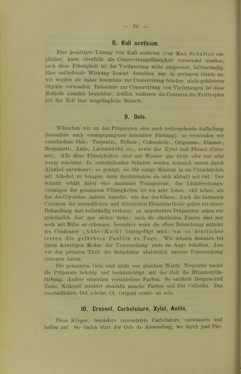 8. Kali aceticum. Eine gesättigte Lösung von Kali aceticum (von Max Schnitze em- pfohlen) kann ebenfalls als Conservirungsflüssigkeit verwendet werden; auch diese Flüssigkeit ist der Verdunstung nicht ausgesetzt, luftbeständig. Eine aufhellende Wirkung kommt derselben nur in geringem Grade zu, wir werden sie daher besonders zur Conservirung frischer, nicht gehärteter Objekte verwenden. Besonders zur Conservirung von Verfettungen ist diese Methode ziemlich brauchbar; freilich verlieren die Conturen der Fetttropfen mit der Zeit ihre ursprüngliche Schärfe. 9. Oele. Wünschen wir an den Präparaten eine noch weitergehende Aufhellung (besonders nach vorangegangener intensiver Färbung), so verwenden wir verschiedene Oele: Terpentin, Nelken-, Cedernholz-, Origanum-, Zimmet-, Bergamott-, Anis-, Lavendel-Oel etc., sowie das Xylol und Phenol (Creo- sot). Alle diese Flüssigkeiten sind mit Wasser gar nicht oder nur sehr wenig mischbar, die aufzuhellenden Schnitte werden demnach zuerst durch Alkohol entwässert: es genügt, sie für einige Minuten in ein Uhrschälchen mit Alkohol zu bringen, dann durchtränken sie sich alsbald mit Oel. Der Schnitt erhält dabei eine maximale Transparenz: das Lichtbrechungs- vermögen der genannten Flüssigkeiten ist ein sehr hohes, viel höher, als das des Glycerins, nahezu dasselbe, wie das des Glases. Auch die härtesten Conturen der menschlichen und thierisclien Elementartheile gehen bei dieser Behandlung fast vollständig verloren; an ungefärbten Präparaten sehen wir gewöhnlich fast gar nichts mehr; auch die elastischen Fasern sind nur noch mit Mühe zu erkennen, besonders wenn die offene Beleuchtung mittelst des Condensor (Abbe-Koch) hinzugefügt wird; um so deutlicher treten die gefärbten Partien zu Tage. Wir müssen demnach bei einem derartigen Modus der Untersuchung stets im Auge behalten, dass wir den grössten Theil der Structuren absichtlich unserer Untersuchung entzogen haben. Die genannten Oele sind nicht von gleichem Werth. Terpentin macht die Präparate brüchig und beeinträchtigt mit der Zeit die Hämatoxylin- färbung. Andere entziehen verschiedene Farben. So entfärbt Bergamottöl Eosin, Nelkenöl zerstört ebenfalls manche Farben und löst Celloidin. Das unschädlichste Oel scheint Ol. Origani cretic. zu sein. 10. Creosot, Carbolsäure, Xylol, Anilin. Diese Körper, besonders concentrirte Carbolsäure, entwässern und hellen auf. Sie linden statt der Oele da Anwendung, wo durch jene Fär-