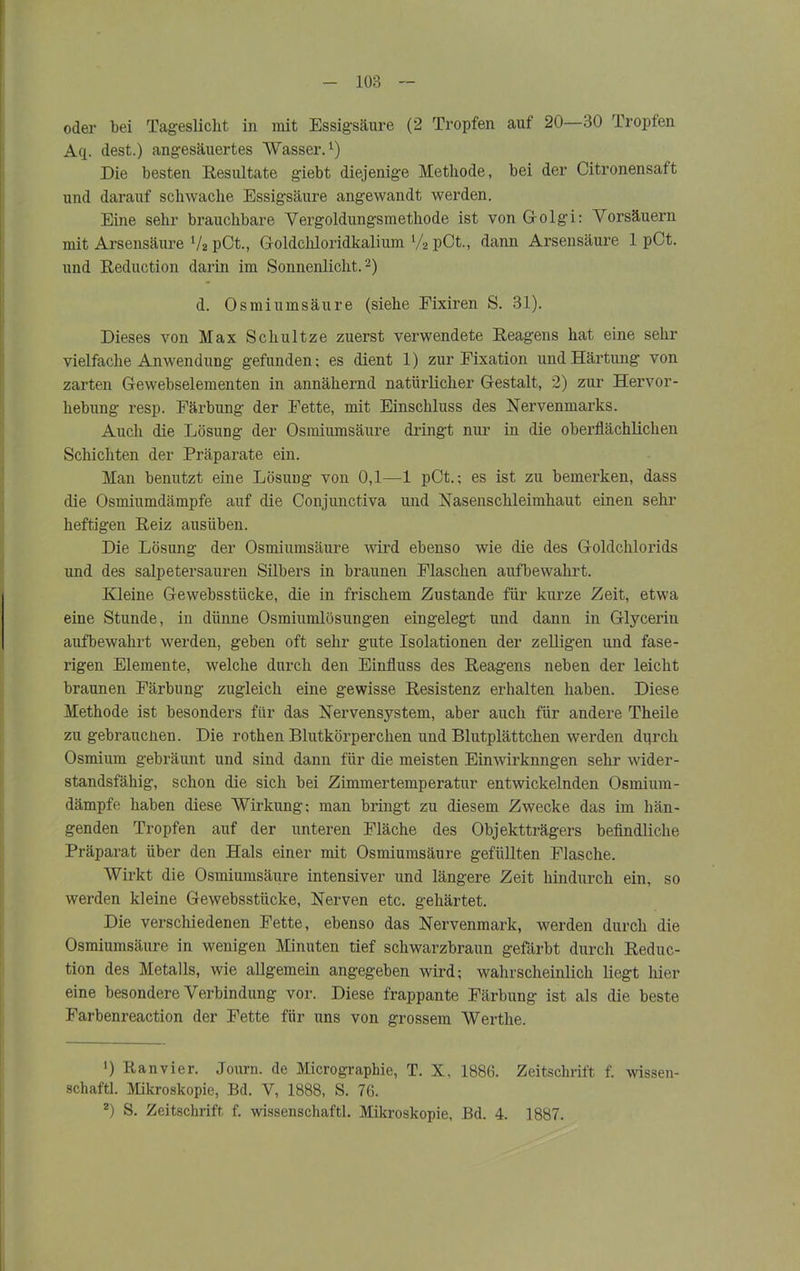 oder bei Tageslicht in mit Essigsäure (2 Tropfen auf 20—30 Tropfen Aq. dest.) angesäuertes Wasser.1) Die besten Resultate giebt diejenige Methode, bei der Citronensaft und darauf schwache Essigsäure angewandt werden. Eine sehr brauchbare Vergoldungsmethode ist von G-olgi: Vorsäuern mit Arsensäure V2 pCt., Goldchloridkalium V2 pCt., dann Arsensäure 1 pCt. und Reduction darin im Sonnenlicht.2) d. Osmiumsäure (siehe Fixiren S. 31). Dieses von Max Schultze zuerst verwendete Reagens hat eine sehr vielfache Anwendung gefunden; es dient 1) zur Fixation und Härtung von zarten Gewebselementen in annähernd natürlicher Gestalt, 2) zur Hervor- hebung resp. Färbung der Fette, mit Einschluss des Nervenmarks. Auch die Lösung der Osmiumsäure dringt nur in die oberflächlichen Schichten der Präparate ein. Man benutzt eine Lösung von 0,1—1 pCt.; es ist zu bemerken, dass die Osmiumdämpfe auf die Conjunctiva und Nasenschleimhaut einen sehr heftigen Reiz ausüben. Die Lösung der Osmiumsäure wird ebenso wie die des Goldchlorids und des salpetersauren Silbers in braunen Flaschen aufbewahrt. Kleine Gewebsstücke, die in frischem Zustande für kurze Zeit, etwa eine Stunde, in dünne Osmiumlösungen eingelegt und dann in Glycerin aufbewahrt werden, geben oft sehr gute Isolationen der zelligen und fase- rigen Elemente, welche durch den Einfluss des Reagens neben der leicht braunen Färbung zugleich eine gewisse Resistenz erhalten haben. Diese Methode ist besonders für das Nervensystem, aber auch für andere Theile zu gebrauchen. Die rothen Blutkörperchen und Blutplättchen werden durch Osmium gebräunt und sind dann für die meisten Einwirkungen sehr wider- standsfähig, schon die sich bei Zimmertemperatur entwickelnden Osmium- dämpfe haben diese Wirkung; man bringt zu diesem Zwecke das im hän- genden Tropfen auf der unteren Fläche des Objektträgers befindliche Präparat über den Hals einer mit Osmiumsäure gefüllten Flasche. Wirkt die Osmiumsäure intensiver und längere Zeit hindurch ein, so werden kleine Gewebsstücke, Nerven etc. gehärtet. Die verschiedenen Fette, ebenso das Nervenmark, werden durch die Osmiumsäure in wenigen Minuten tief schwarzbraun gefärbt durch Reduc- tion des Metalls, wie allgemein angegeben wird; wahrscheinlich liegt hier eine besondere Verbindung vor. Diese frappante Färbung ist als die beste Farbenreaction der Fette für uns von grossem Werthe. >) Ranvier. Journ. de Micrograpbie, T. X, 1886. Zeitschrift f. Wissen- schaft! Mikroskopie, Bd. V, 1888, S. 76. 2) S. Zeitschrift f. wissenschaftl. Mikroskopie, Bd. 4. 1887.