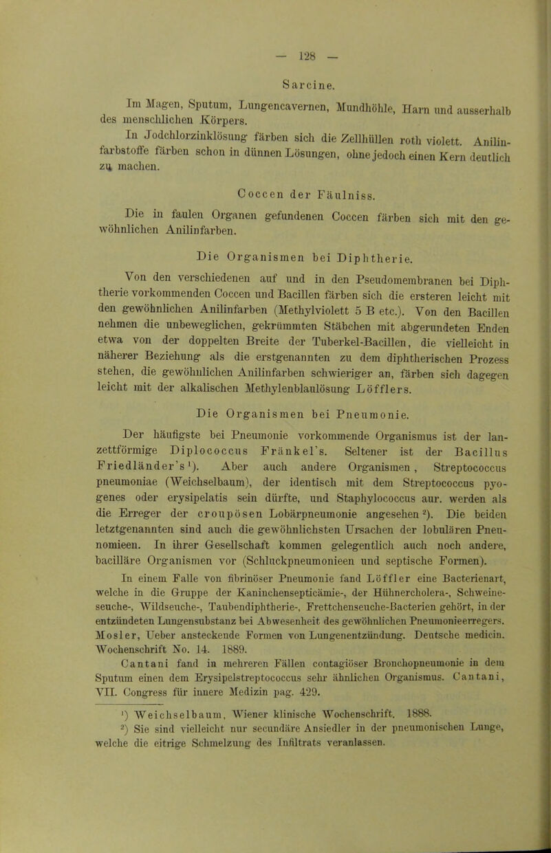 S ar eine. Im Magen, Sputum, Lungencavemen, Mundhöhle, Harn und ausserhalb des menschlichen Körpers. In Jodchlorzinklösung färben sich die Zellhüllen roth violett. Anilin- farbstoffe färben schon in dünnen Lösungen, ohne jedoch einen Kern deutlich zu machen. Coccen der Fäulniss. Die in faulen Organen gefundenen Coccen färben sicli mit den ge- wöhnlichen Anilinfarben. Die Organismen bei Diphtherie. Von den verschiedenen auf und in den Pseudomembranen bei Diph- therie vorkommenden Coccen und Bacillen färben sich die ersteren leicht mit den gewöhnlichen Anilinfarben (Methylviolett 5 B etc.). Von den Bacillen nehmen die unbeweglichen, gekrümmten Stäbchen mit abgerundeten Enden etwa von der doppelten Breite der Tuberkel-Bacillen, die vielleicht in näherer Beziehung als die erstgenannten zu dem diphtherischen Prozess stehen, die gewöhnlichen Anilinfarben schwieriger an, färben sich dagegen leicht mit der alkalischen Methylenblaulösung Löfflers. Die Organismen bei Pneumonie. Der häufigste bei Pneumonie vorkommende Organismus ist der lan- zettförmige Diplococcus Fränkel’s. Seltener ist der Bacillus Eriedländer’s'). Aber auch andere Organismen, Streptococcus pneumoniae (Weichselbaum), der identisch mit dem Streptococcus pyo- genes oder erysipelatis sein dürfte, und Staphylococcus aur. werden als die Erreger der croupüsen Lobärpneumonie angesehen* 2). Die beiden letztgenannten sind auch die gewöhnlichsten Ursachen der lobulären Pneu- nomieen. In ihrer Gesellschaft kommen gelegentlich auch noch andere, bacilläre Organismen vor (Schluckpneumonieen und septische Formen). In einem Falle von fibrinöser Pneumonie fand Löffler eine Bacterienart, welche in die Gruppe der Kaninchensepticämie-, der Hühnercholera-, Schweine- seuche-, Wildseuche-, Taubendiphtherie-, Frettchenseuche-Bacterien gehört, in der entzündeten Lungensubstanz bei Abwesenheit des gewöhnlichen Pneumonieerregers. Mosler, Ueber ansteckende Formen von Lungenentzündung. Deutsche raedicin. Wochenschrift No. 14. 1889. Cantani fand in mehreren Fällen contagiöser Bronchopneumonie in dem Sputum einen dem Erysipelstreptococcus sehr ähnlichen Organismus. Cantani, VII. Congress für innere Medizin pag. 429. ') Weichselbaum, Wiener klinische Wochenschrift. 1888. 2) Sie sind vielleicht nur secundäre Ansiedler in der pneumonischen Lunge, welche die eitrige Schmelzung des Infiltrats veranlassen.