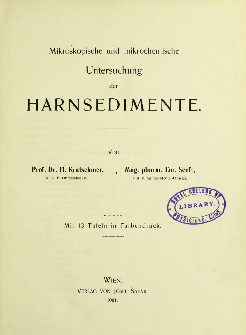 Mikroskopische und mikrochemische Untersuchung der HARNSEDIMENTE. Von Prof. Dr. Fl. Kratschmer, ^^^^ Mag. pharm. Em. Senft, k. u. k. OberstJibsarzt, k. u. k. Militär-Medic.-Official. Mit 13 Tafeln in Farbendruck. Wien. Verlag von Josef Safar. iQor.