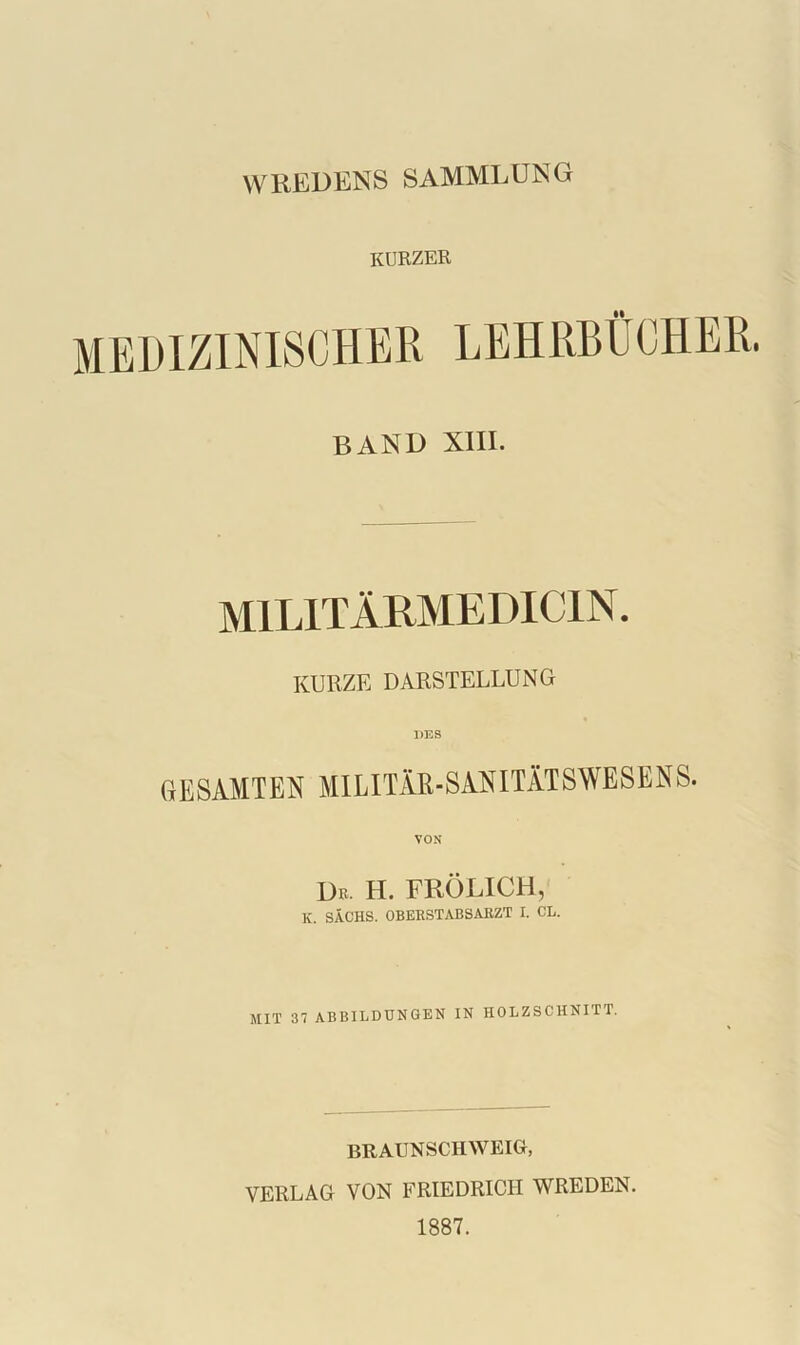 WREDENS SAMMLUNG KURZER BAND XIII. M1L1TÄRMEDIC1N. KURZE DARSTELLUNG GESAMTEN MILITÄR-SANITÄTSWESENS. Dr. H. FRÖLICH, K. SACHS. OBERSTABSARZT I. CE. MIT 37 ABBILDUNGEN IN HOLZSCHNITT. BRAUNSCHWEIG, VERLAG VON FRIEDRICH WREDEN. 1887.