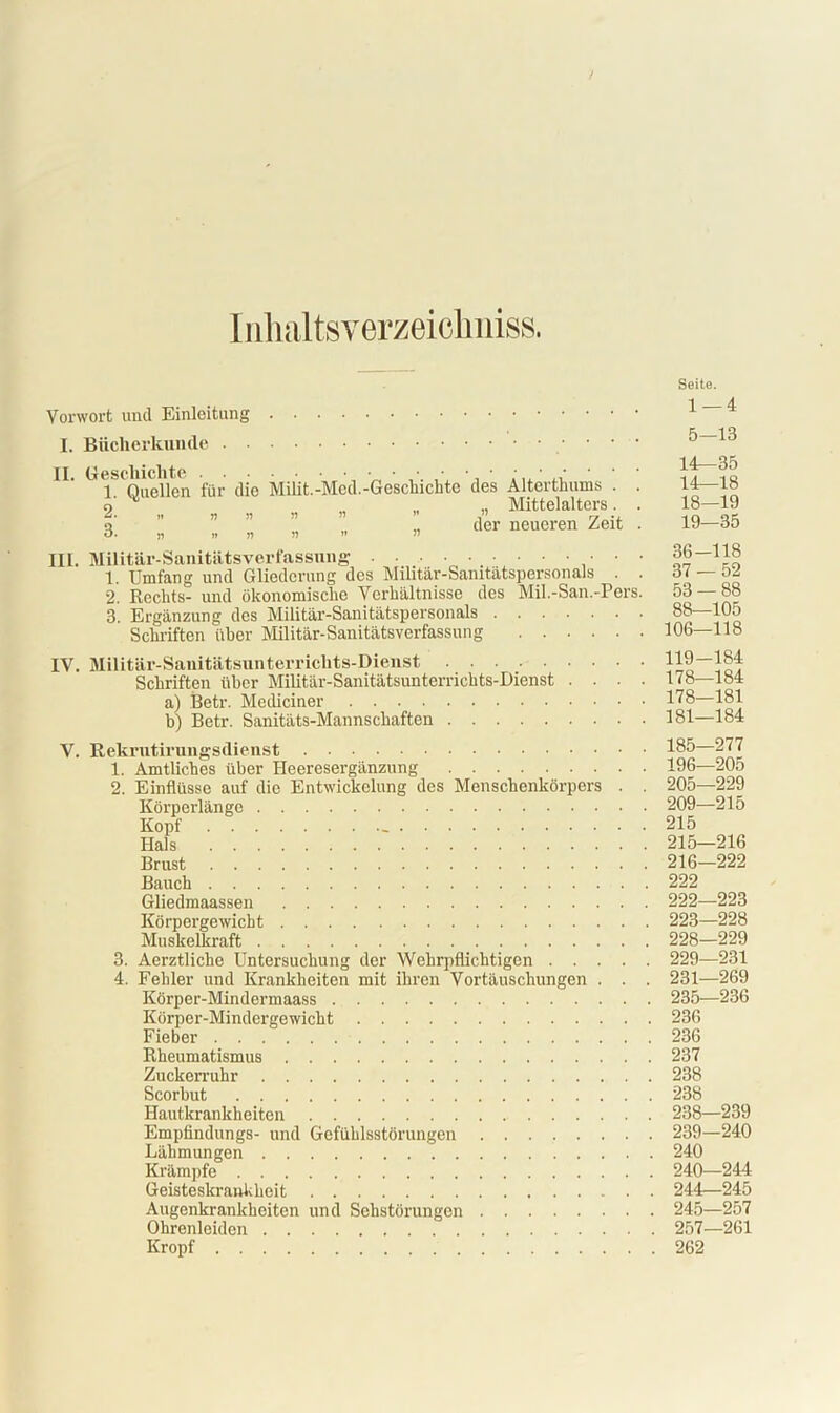 Inhaltsverzeichniss. Vorwort und Einleitung I. Bücherkunde . II. Geschichte 1. Quellen für die 2. » n n 3. » n i) Milit.-Mcd.-Geschichte des Alterthums . . n „ „ Mittelalters. . ,, der neueren Zeit . III. Militär-Sanitätsverfassnng • • • 1. Umfang und Gliederung des Militär-Sanitätspersonals . . 2. Rechts- und ökonomische Verhältnisse des Mil.-San.-Pers. 3. Ergänzung des Militär-Sanitätspersonals Schriften über Militär-Sanitätsverfassung Seite. 1 — 4 5—13 14—35 14—18 18- 19 19— 35 36-118 37 — 52 53 — 88 88—105 106—118 IV. Militär-Sanitätsunterrichts-Dienst Schriften über Militär-Sanitätsunterrichts-Dienst . . a) Betr. Mediciner b) Betr. Sanitäts-Mannschaften V. Rekrntirungsdienst 1. Amtliches über Heeresergänzung 2. Einflüsse auf die Entwickelung des Menschenkörpers Körperlänge Kopf Hals Brust Bauch Gliedmaassen Körpergewicht Muskelkraft 3. Aerztliche Untersuchung der Wehrpflichtigen . . . 4. Fehler und Krankheiten mit ihren Vortäuschungen . Körper-Mindermaass Körper-Mindergewicht Fieber Rheumatismus Zuckerruhr Scorbut Hautkrankheiten Empfindlings- und Gefühlsstörungen Lähmungen Krämpfe Geisteskrankheit Augenkrankheiten und Sehstörungen Ohrenleiden Kropf . 119-184 . 178—184 . 178—181 . 181—184 . 185—277 . 196—205 . 205—229 . 209—215 . 215 . 215—216 . 216—222 . 222 . 222—223 . 223—228 . 228—229 . 229—231 . 231—269 . 235—236 . 236 . 236 . 237 . 238 . 238 . 238—239 . 239—240 . 240 . 240—244 . 244—245 . 245—257 . 257—261 . 262