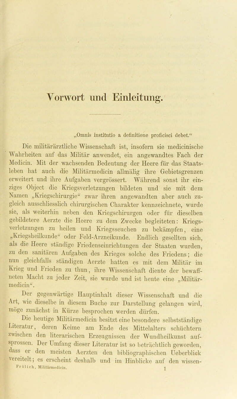 Vorwort und Einleitung. „Omnis institutio a definitione proficisci debet.“ Die militärärztliche Wissenschaft ist, insofern sie meclicinische Wahrheiten auf das Militär an wendet, ein angewandtes Fach der Medicin. Mit der wachsenden Bedeutung der Heere für das Staats- leben hat auch die Militärmedicin allmälig ihre Gebietsgrenzen erweitert und ihre Aufgaben vergrüssert. Während sonst ihr ein- ziges Object die Kriegsverletzungen bildeten und sie mit dem Namen „Kriegschirurgie“ zwar ihren angewandten aber auch zu- gleich ausschliesslich chirurgischen Charakter kennzeichnete, wurde sie, als weiterhin neben den Kriegschirurgen oder für dieselben gebildetere Aerzte die Heere zu dem Zwecke begleiteten: Kriegs- verletzungen zu heilen und Kriegsseuchen zu bekämpfen, eine „Kriegsheilkunde“ oder Felcl-Arzneikunde. Endlich gesellten sich, als die Heere ständige Friedenseinrichtungen der Staaten wurden, zu den sanitären Aufgaben des Krieges solche des Friedens; die nun gleichfalls ständigen Aerzte hatten es mit dem Militär im Krieg und Frieden zu thun, ihre Wissenschaft diente der bewaff- neten Macht zu jeder Zeit, sie wurde und ist heute eine „Militär- medicin“. Der gegenwärtige Hauptinhalt dieser Wissenschaft und die Art, wie dieselbe in diesem Buche zur Darstellung gelangen wird, möge zunächst in Kürze besprochen werden dürfen. Die heutige Militärmedicin besitzt eine besondere selbstständige Literatur, deren Keime am Ende des Mittelalters schüchtern zwischen den literarischen Erzeugnissen der Wundheilkunst auf- sprossen. Der Umfang dieser Literatur ist so beträchtlich geworden, dass er den meisten Aerzten den bibliographischen Ueberbliek ■vereitelt; es erscheint deshalb und im Hinblicke auf den wissen-