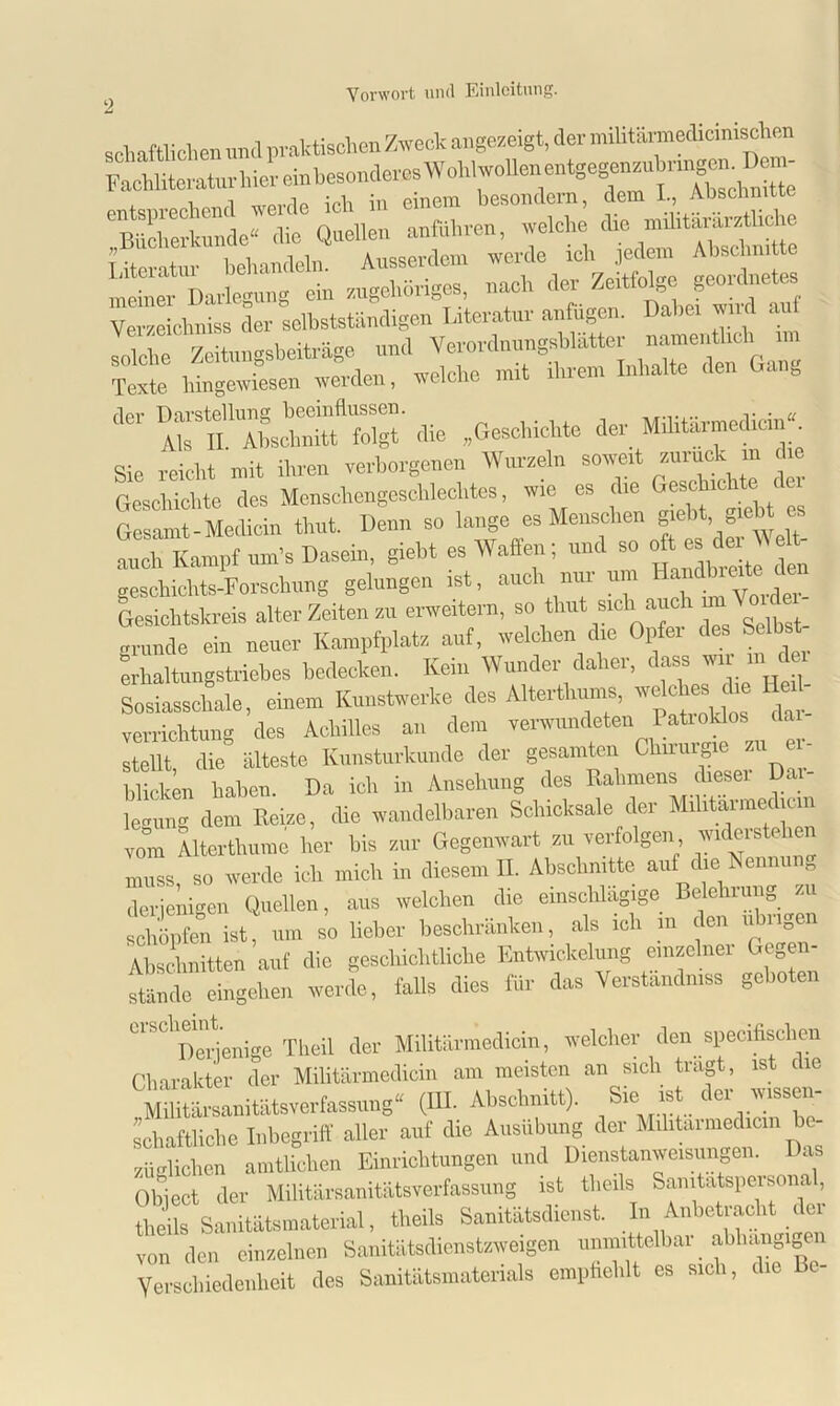 schaftliclien and praktischen Zweck angezeigt, der miUtärmedicmischen Fachliteratur hier ein besonderes WohlwoUen entge^nzubnr^em^eim entsprechend werde ich in einem besondern, dem L, Abschnitte Bücherkunde“ die Quellen anführen, welche die militararztliche T iteratur behandeln. Ausserdem werde ich jedem Abschnitte meiner Darlegung ein zugehöriges, nach der Zeitfolge geordnetes Verzeichniss der selbstständigen Literatur anfügen. Dabei wird auf solche Zeitungsbeiträge und Verordnungsblätter “*oh Texte hingewiesen werden, welche mit ihrem Inhalte den Ga g Ja Daisteltan^b^;^ ^ (]ilj ^Geschichte der Militärmedicm“. Sie reicht mit ihren verborgenen Wurzeln soweit zurück in die Geschichte des Menschengeschlechtes, wie es die Gerichte 1 Gesamt-Medicin thut. Denn so lange es Menschen gebt, „ielit es auch Kampf um’s Dasein, giebt es Waffen; und so oft es der W elt- geschichts-Forschung gelungen ist, auch nur um H^dbrede den Gesichtskreis alter Zeiten zu erweitern, so thut sich auc 1 gründe ein neuer Kampfplatz auf, welchen die Opfer des Selbst erbaltungstriebes bedecken. Kein Wunder daher, dass wir in dm Sosiasscbale, einem Kunstwerke des Alterthums, weicht* die H l- Verrichtung des Achilles an dem verwundeten Patioklos da ItX die älteste Kunsturkunde der gesamten Chirurgie zu er- blicken haben. Da ich in Ansehung des Rahmens dieser De legung dem Reize, che wandelbaren Schicksale der Mihtarmedicm vom Alterthume her bis zur Gegenwart zu verfolgen, W1C^1S e muss, so werde ich mich in diesem II. Abschnitte auf die Nenn g derjenigen Quellen, aus welchen die einschlägige Belehrung ■ sSen ist, um so lieber beschränken, als ich m den übrigen Abschnitten auf die geschichtliche Entwickelung einzelner Gegen- stände eingehen werde, falls dies für das Verständnis geboten LlSClDerjenige Theil der Militärmedicin, welcher den specifischen Charakter der Militärmedicin am meisten an sich tragt, ist die ^Militärsanitätsverfassung“ (III. Abschnitt). Sie ist der wissen- schaftliche Inbegriff aller auf die Ausübung der Mrhtarmedicrn be- züglichen amtlichen Einrichtungen und Dienstanweisungen. as Object der Militärsanitätsverfassung ist tlicils Samtatspersona, theils Sanitätsmaterial, theils Sanitätsdienst. In Anbetracht der von den einzelnen Sanitätsdienstzweigen unmittelbar abhängigen Verschiedenheit des Sanitätsmaterials empfiehlt es sich, die c-