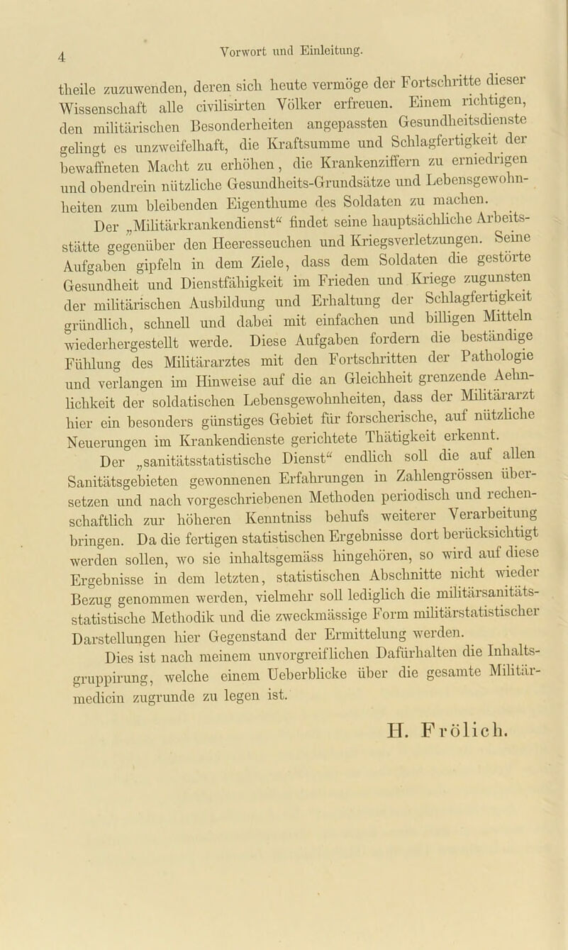 theile zuzuwenden, deren sich heute vermöge der Fortschritte dieser Wissenschaft alle civilisirten Völker erfreuen. Einem richtigen, den militärischen Besonderheiten angepassten Gesundheitsdienste gelingt es unzweifelhaft, die Kraftsumme und Schlagfertigkeit der bewaffneten Macht zu erhöhen, die Krankenziffern zu erniedrigen und obendrein nützliche Gesundheits-Grundsätze und Lebensgewohn- heiten zum bleibenden Eigenthume des Soldaten zu machen. Der ,,Militärkrankendienst“ findet seine hauptsächliche Arbeits- stätte gegenüber den Heeresseuchen und Kriegsverletzungen. Seine Aufgaben gipfeln in dem Ziele, dass dem Soldaten die gestörte Gesundheit und Dienstfähigkeit im Frieden und Kriege zugunsten der militärischen Ausbildung und Erhaltung der Schlagfertigkeit gründlich, schnell und dabei mit einfachen und billigen Mitteln wiederhergestellt werde. Diese Aufgaben fordern die beständige Fühlung des Militärarztes mit den Fortschritten der Pathologie und verlangen im Hinweise auf die an Gleichheit grenzende Aehn- lichkeit der soldatischen Lebensgewohnheiten, dass der Militärarzt hier ein besonders günstiges Gebiet für forscherische, auf nützliche Neuerungen im Krankendienste gerichtete Thätigkeit erkennt. Der „sanitätsstatistische Dienst“ endlich soll die auf allen Sanitätsgebieten gewonnenen Erfahrungen in Zahlengrössen libei- setzen und nach vorgeschriebenen Methoden periodisch und rechen- schaftlicli zur höheren Kenntniss behufs weiterer Verarbeitung bringen. Da die fertigen statistischen Ergebnisse dort berücksichtigt werden sollen, wo sie inlialtsgemäss hingehören, so wird auf diese Ergebnisse in dem letzten, statistischen Abschnitte nicht wieder Bezug genommen werden, vielmehr soll lediglich die militärsanitäts- statistische Methodik und die zweckmässige Form militärstatistischer Darstellungen hier Gegenstand der Ermittelung werden. Dies ist nach meinem unvorgreiflichen Dafürhalten die Inhalts- grupp irung, welche einem Ueherblicke über die gesamte Militär- medicin zugrunde zu legen ist. H. Frölich.