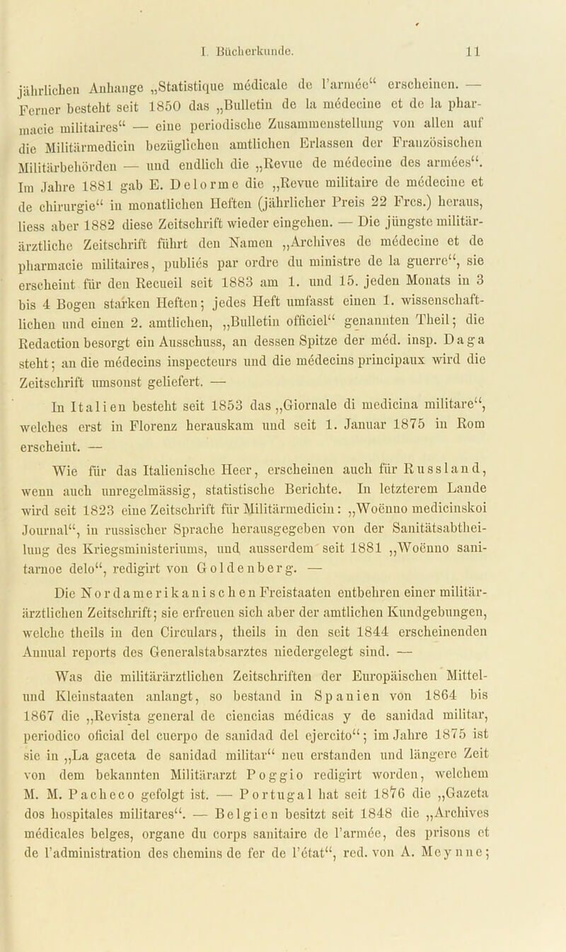 jährlichen Anhänge „Statistique medicale de l’ariude“ erscheinen. — Ferner besteht seit 1850 das „Bulletin de la medecine et de la phar- macie militaires“ — eine periodische Zusammenstellung von allen auf die Militärmedicin bezüglichen amtlichen Erlassen der Französischen Militärbehörden — und endlich die „Revue de medecine des armees“. Im Jahre 1881 gab E. Delorme die „Revue militaire de medecine et de Chirurgie“ in monatlichen Heften (jährlicher Preis 22 Frcs.) heraus, liess aber 1882 diese Zeitschrift wieder eingehen. — Die jüngste militär- ärztliche Zeitschrift führt den Namen „Archives de medecine et de pharmacie militaires, publies par ordre du ministre de la guerrc“, sie erscheint für den Recueil seit 1883 am 1. und 15. jeden Monats in 3 bis 4 Bogen starken Heften; jedes Heft umfasst einen 1. wissenschaft- lichen und einen 2. amtlichen, „Bulletin officiel“ genannten Theil; die Redaction besorgt ein Ausschuss, an dessen Spitze der med. insp. Daga steht; an die medecins inspecteurs und die medecius priucipaux wird die Zeitschrift umsonst geliefert. — In Italien besteht seit 1853 das „Giornale di medicina militare“, welches erst in Florenz herauskam und seit 1. Januar 1875 in Rom erscheint. — Wie für das Italienische Heer, erscheinen auch für Russin n d, wenn auch unregelmässig, statistische Berichte. In letzterem Lande wird seit 1823 eine Zeitschrift für Militärmedicin: „Woenno medicinskoi Journal“, in russischer Sprache herausgegeben von der Sanitätsabthei- lung des Kriegsministeriums, und ausserdem seit 1881 „Woenno sani- tarnoe delo“, redigirt von Goldenberg. — Die Nordamerikanischen Freistaaten entbehren einer militär- ärztlichen Zeitschrift; sie erfreuen sich aber der amtlichen Kundgebungen, welche theils in den Circulars, theils in den seit 1844 erscheinenden Annual reports des Generalstabsarztes niedergelegt sind. — Was die militärärztlichen Zeitschriften der Europäischen Mittel- und Kleinstaaten anlangt, so bestand in Spanien von 1864 bis 1867 die „Revista general de ciencias medicas y de sanidad militar, periodico oficial del cucrpo de sanidad del cjercito“; im Jahre 1875 ist sie in „La gaceta de sanidad militar“ neu erstanden und längere Zeit von dem bekannten Militärarzt Poggio redigirt worden, welchem M. M. Pacheco gefolgt ist. — Portugal hat seit 18^6 die „Gazeta dos hospitales militares“. — Belgien besitzt seit 1848 die „Archives medicales beiges, organe du corps sanitaire de l’armee, des prisons et de Tadministration des chemins de fer de l’etat“, red. von A. Meynne;