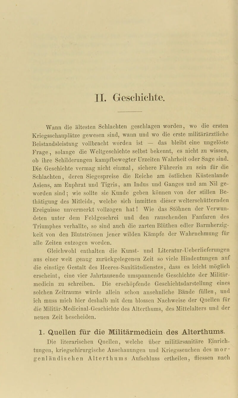 Wann die ältesten Schlachten geschlagen worden, wo die ersten Kriegsschauplätze gewesen sind, wann und wo die erste militärärztliche Beistandsleistung vollbracht worden ist — das bleibt eine ungelöste Frage, solange die Weltgeschichte selbst bekennt, es nicht zu wissen, ob ihre Schilderungen kampfbewegter Urzeiten Wahrheit oder Sage sind. Die Geschichte vermag nicht einmal, sichere Führerin zu sein für die Schlachten, deren Siegespreise die Reiche am östlichen Küstenlande Asiens, am Euphrat und Tigris, am Indus und Ganges und am Nil ge- worden sind; wie sollte sie Kunde geben können von der stillen Be- thätigung des Mitleids, welche sich inmitten dieser welterschütternden Ereignisse unvermerkt vollzogen hat! Wie das Stöhnen der Verwun- deten unter dem Feldgeschrei und den rauschenden Fanfaren des Triumphes verhallte, so sind auch die zarten Blüthen edler Barmherzig- keit von den Blutströmen jener wilden Kämpfe der Wahrnehmung für alle Zeiten entzogen worden. Gleichwohl enthalten die Kunst- und Literatur-Ueberlieferungen aus einer weit genug zurückgelegenen Zeit so viele Hindeutungen auf die einstige Gestalt des Heeres-Sanitätsdienstes, dass es leicht möglich erscheint, eine vier Jahrtausende umspannende Geschichte der Militär- medicin zu schreiben. Die erschöpfende Geschichtsdarstellung eines solchen Zeitraums würde allein schon ansehnliche Bände füllen, und ich muss mich hier deshalb mit dem blossen Nachweise der Quellen für die Militär-Medicinal-Geschichte des Alterthums, des Mittelalters und der neuen Zeit bescheiden. 1. Quellen für die Militärmedicin des Alterthums. Die literarischen Quellen, welche über militärsanitäre Einrich- tungen, kriegschirurgische Anschauungen und Kriegsseuchen des mor- genländischen Alterthums Aufschluss ertheilen, fliessen nach