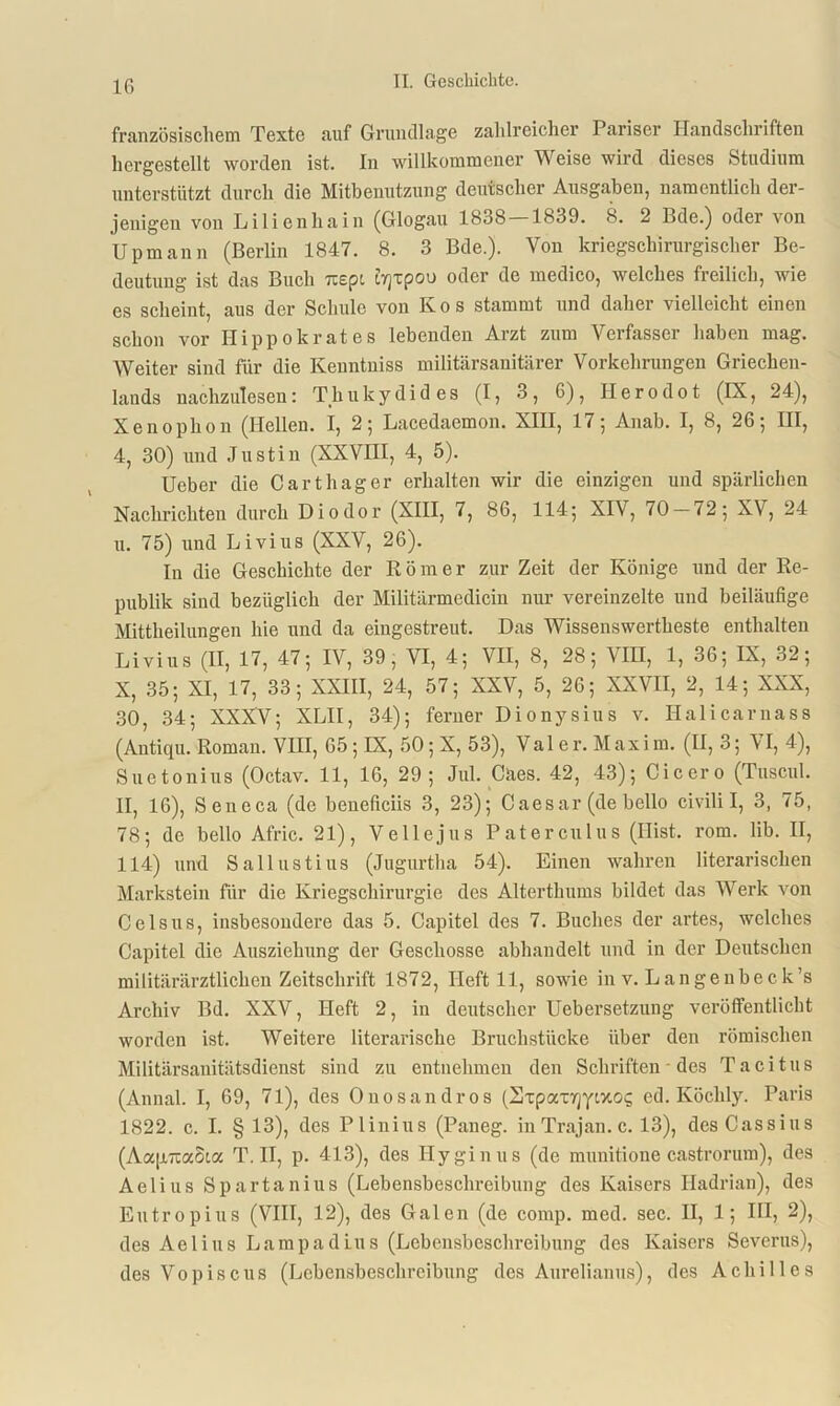 16 französischem Texte auf Grundlage zahlreicher Pariser Handschriften hergestellt worden ist. In willkommener Weise wird dieses Studium unterstützt durch die Mitbenutzung deutscher Ausgaben, namentlich der- jenigen von Lilienhain (Glogau 1838 1839. 8. 2 Bde.) oder von Upmann (Berlin 1847. 8. 3 Bde.). Von kriegschirurgischer Be- deutung ist das Buch Ttspi (.Tjxpou oder de medico, welches freilich, wie es scheint, aus der Schule von kos stammt und daher vielleicht einen schon vor Ilipp okrat e s lebenden Arzt zum Verfasser haben mag. Weiter sind für die Kenntniss militärsanitärer Vorkehrungen Griechen- lands nachzulesen: Thukydides (I, 3, 6), Herodot (IX, 24), Xenophon (Hellen. I, 2; Lacedaemon. XIII, 17; Anab. I, 8, 26; III, 4, 30) und Justin (XXVIII, 4, 5). Ueber die Carthager erhalten wir die einzigen und spärlichen Nachrichten durch Diodor (XIII, 7, 86, 114; XIV, 70-72; XV, 24 u. 75) und Livius (XXV, 26). In die Geschichte der Römer zur Zeit der Könige und der Re- publik sind bezüglich der Militärmedicin nur vereinzelte und beiläufige Mittheilungen hie und da eingestreut. Das Wissenswertheste enthalten Livius (II, 17, 47; IV, 39, VI, 4; VII, 8, 28; \IH, 1, 36; IX, 32; X, 35; XI, 17, 33; XXIII, 24, 57; XXV, 5, 26; XXVII, 2, 14; XXX, 30, 34; XXXV; XLII, 34); ferner Dionysius v. Halicarnass (Antiqu. Roman. VIII, 65; IX, 50; X, 53), Valer. Maxim. (II, 3; VI, 4), Suetonius (Octav. 11, 16, 29; Jul. Cäes. 42, 43); Cicero (Tuscul. II, 16), Seneca (de beneficiis 3, 23); Caesar (de bello civilil, 3, 75, 78; de bello Afric. 21), Veile jus Paterculus (Hist. rom. lib. II, 114) und Sallustius (Jugurtha 54). Einen wahren literarischen Markstein für die Kriegschirurgie des Alterthums bildet das Werk von Celsus, insbesondere das 5. Capitel des 7. Buches der artes, welches Capitel die Ausziehung der Geschosse abhandelt und in der Deutschen militärärztlichen Zeitschrift 1872, Heft 11, sowie in v. Langenbeck’s Archiv Bd. XXV, Heft 2, in deutscher Uebersetzung veröffentlicht worden ist. Weitere literarische Bruchstücke über den römischen Militärsanitätsdienst sind zu entnehmen den Schriften - des Tacitus (Annal. I, 69, 71), des 0nosandros (STpatrjyixos ed. Köchly. Paris 1822. c. I. §13), des Plinius (Paneg. in Trajan. c. 13), desCassius (Aa[jt7ia8ia T. II, p. 413), des Hyginus (de munitione castrorum), des Aelius Spartanius (Lebensbeschreibung des Kaisers Hadrian), des Eutropius (VIII, 12), des Galen (de comp. med. sec. II, 1; III, 2), des Aelius Lamp ad Lus (Lebensbeschreibung des Kaisers Severus), des Vopiscus (Lebensbeschreibung des Aurelianus), des Achilles