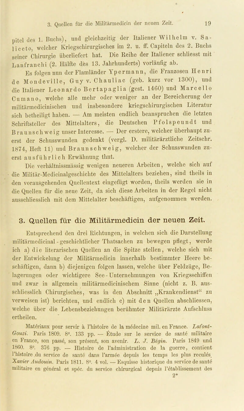 pitel des 1. Buchs), und gleichzeitig der Italiener Wilhelm v. Sa- li ceto, welcher Kriegschirurgisches im 2. u. ff. Capiteln des 2. Buchs seiner Chirurgie überliefert hat. Die Reihe der Italiener scliliesst mit Lanfranchi (2. Hälfte des 13. Jahrhunderts) vorläufig ab. Es folgen nun der Flamländer Ypermann, die Franzosen Henri de MondeviIle, Guy v. Chauliac (geb. kurz vor 1300), und die Italiener Leonardo Bertapaglia (gest. 1460) und Marcello Cum an o, welche alle mehr oder weniger an der Bereicherung der militärmedicinischen und insbesondere kriegschirurgischen Literatur sich betheiligt haben. — Am meisten endlich beanspruchen die letzten Schriftsteller des Mittelalters, die Deutschen Pfolspeundt und Braunschweig unser Interesse. — Der erstere, welcher überhaupt zu- erst der Schusswunden gedenkt (vergl. D. militärärztliche Zeitschr. 1874, Heft 11) und Braun schweig, welcher der Schusswunden zu- erst ausführlich Erwähnung timt. Die verhältnissmässig wenigen neueren Arbeiten, welche sich auf die Militär-Medicinalgeschichte des Mittelalters beziehen, sind theils in den vorausgehenden Quellentext eingefügt worden, theils werden sie in die Quellen für die neue Zeit, da sich diese Arbeiten in der Regel nicht ausschliesslich mit dem Mittelalter beschäftigen, aufgenommen werden. 3. Quellen für die Militärmedicin der neuen Zeit. Entsprechend den drei Richtungen, in welchen sich die Darstellung militärmedicinal - geschichtlicher Thatsachen zu bewegen pflegt, werde ich a) die literarischen Quellen an die Spitze stellen, welche sich mit der Entwickelung der Militärmedicin innerhalb bestimmter Heere be- schäftigen, dann b) diejenigen folgen lassen, welche über Feldzüge, Be- lagerungen oder wichtigere See-Unternehmungen von Kriegsschiffen und zwar in allgemein militärmedicinischem Sinne (nicht z. B. aus- schliesslich Chirurgisches, was in den Abschnitt „Krankendienst“ zu verweisen ist) berichten, und endlich c) mit den Quellen abschliessen, welche über die Lebensbeziehungen berühmter Militärärzte Aufschluss ertheilen. Matdriaux pour servir ä l’histoü’e de la mddecine mil. en France. Lafont- Gouzi. Paris 1809. 8°. 133 pp. — Etüde sur le service de santd militaire en France, son passe, son prdsent, son avenir. L. J. Begin. Paris 1849 und 1860. 8°. 376 pp. •— Histoire de l’administration de la guerre, conticnt l’histoire du Service de santd dans l’armde depuis les temps les plus reculds. Xavicr Audouin. Paris 1811. 8. 4 vol. —Esquisse historique du service de santd militaire en gdndral et spdc. du service chirurgical depuis l’dtablissement des 2*