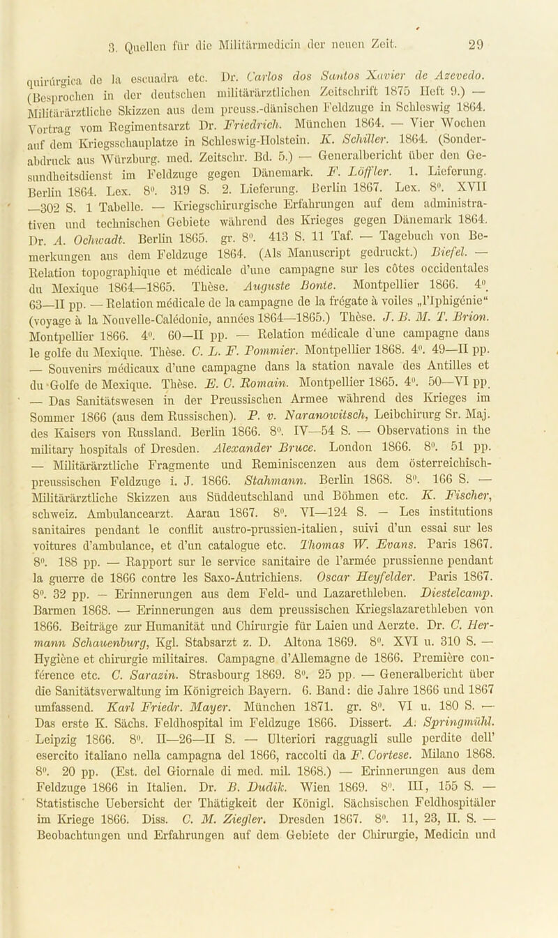 quirürgica de la escuadra etc. Dr. Carlos dos Sunlos Xavicr de Azevedo. (Besprochen in der deutschen niilitiirarztlichen Zeitsclnilt 18<5 lieft 9.) Militärärztliche Skizzen aus dem preuss.-dänischen Feldzüge in Schleswig 1864. Yortrag vom Regimentsarzt Dr. Friedrich, München 1864. — Vier Wochen auf dem Kriegsschauplätze in Schleswig-Holstein. K. Schiller. 1864. (Sonder- abdruck aus Würzburg. mcd. Zeitsclir. Bd. 5.) — Generalbericht über den Ge- sundheitsdienst im Feldzuge gegen Dänemark. F. Löffler. 1. Lieferung. Berlin 1864. Lex. 8°. 319 S. 2. Lieferung. Berlin 1867. Lex. 8°. XY1I —302 S. 1 Tabelle. — Kriegschirurgische Erfahrungen auf dem administra- tiven und technischen Gebiete während des Krieges gegen Dänemark 1864. Dr. A. Ocliwadt. Berlin 1865. gr. 8. 413 S. 11 Taf. — Tagebuch von Be- merkungen aus dem Feldzuge 1864. (Als Manuscript gedruckt.) Biefel. — Relation topographique et medicale d’une Campagne sur les cotes occidentales du Mexique 1864—1865. These. Auguste Bonie. Montpellier 1866. 4. 63—II pp. — Relation medicale de la Campagne de la fregate a voiles „l’I phigenie“ (voyage ä la Nouvelle-Caledonic, anneesl864—1865.) These. J. B. M. T. Brion. Montpellier 1866. 4°. 60—11 pp. — Relation medicale d une Campagne dans le golfe du Mexique. These. C. L. F. Bornimer. Montpellier 1868. 4. 49—11 pp. — Souvenirs medicaux d'unc Campagne dans la Station navale des Antilles et du-Golfe de Mexique. These. F. C. Romain, Montpellier 1865. 4°. 50—VI pp. — Das Sanitätswesen in der Preussischcn Armee während des Krieges im Sommer 1866 (aus dem Russischen). P. v. Naranowitsch, Leibchirurg Sr. Maj. des Kaisers von Russland. Berlin 1866. 8. IV—54 S. — Observations in the military hospitals of Dresden. Alexander Bruce. London 1866. 8. 51 pp. — Militärärztliche Fragmente und Reminiscenzen aus dem österreichisch- preussischen Feldzüge i. J. 1866. Stahmann. Berlin 1868. 8. 166 S. — Militärärztliche Skizzen aus Süddeutschland und Böhmen etc. K. Fischer, Schweiz. Ambulancearzt. Aarau 1867. 8°. VI—124 S. — Les institutions sanitaires pendant le conftit austro-prussicn-italien, suivi d’un essai sur les voitures d’ambulance, et d’un catalogue etc. Thomas W. Evans. Paris 1867. 8. 188 pp. — Rapport sur le Service sanitaire de l’armee prussienne pendant la guerre de 1866 contre les Saxo-Autrickiens. Oscar Heyfelder. Paris 1867. 8°. 32 pp. — Erinnerungen aus dem Feld- und Lazaretkleben. Diestelcamp. Bannen 1868. — Erinnerungen aus dem preussischcn Kriegslazarethleben von 1866. Beiträge zur Humanität nnd Chirurgie für Laien und Acrzte. Dr. C. Her- mann Schauenburg, Kgl. Stabsarzt z. D. Altona 1869. 8. XVI u. 310 S. — Hygiene et Chirurgie militaires. Campagne d’Allemagne de 1866. Premiere Con- ference etc. C. Sarazin. Strasbourg 1869. 8. 25 pp. — Generalbcriclit über die Sanitätsverwaltung im Königreich Bayern. 6. Band: die Jahre 1866 und 1867 umfassend. Karl Fried/)-. Mayer. München 1871. gr. 8°. VI u. 180 S. ■— Das erste K. Sächs. Feldhospital im Feldzuge 1866. Dissert. A. Springmühl, Leipzig 1S66. 8. II—26—II S. — Ulteriori ragguagli sulle perdite dell’ esercito italiano nella campagna del 1866, raccolti da F. Cortese. Milano 1868. 8. 20 pp. (Est. del Giornale di mcd. miL 1868.) — Erinnerungen aus dem Feldzuge 1866 in Italien. Dr. B. Hudilc. Wien 1869. 8. III, 155 S. — Statistische Uebcrsicht der Thätigkeit der Königl. Sächsischen Feldhospitäler im Kriege 1866. Diss. C. M. Ziegler. Dresden 1867. 8°. 11, 23, II. S. — Beobachtungen und Erfahrungen auf dem Gebiete der Chirurgie, Medicin und