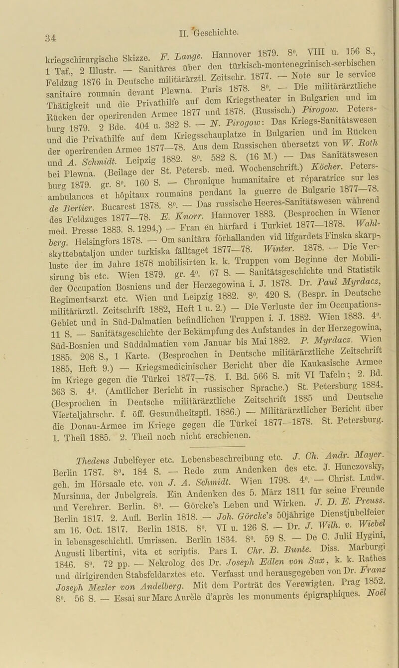 kriegschirurgische Skizze. F. Lange. Hannover 1879. 8. 1HII u. 15G S., 1 Taf 2 IUustr - Sanitäres über den türkisck-montcnegrinisck-serbischen 1 lat., & liiusti. ,, rr-ug-Vj. 1877. — Note sur le Service Feldzu 1876 in Deutsche militararztl. z-euscui. reiuzug ioiu — p„r;s 1878. 8. — Die militararztkche auf dem Kriegstheater in Bulgarien und im lhatigkeit . 1877 imci 1878. (Russisch.) Pirogow. Peters- hur-°i879C1 ^Bde^lOl u. 382 S. — N. Pirogow-. Das Kriegs-Sanitätswesen und die Privathilfe auf dem Kriegsschauplätze in Bulgarien und im^Rim mi der operirenden Armee 1877-78. Aus ^ Russischen über es sfLl.fed^oebei«.) K^r. Polens , i o7q „.. 8« IGO S. — Chronique humanitaire et reparatnce sur les ambulances et höpitoux roumains pendant la guerrc de Buigarie 1877-78 de Bertier. Bucarest 1878. 8°. — Das russische Heeres-Samtätswesen wahrend des Feldzuges 1877—78. E. Knorr. Hannover 1883. (Besprochen in Wiener Z Prt“e8 18ä. S. 1294.) - Fran en Imrfard i Met 1877-1878 WaU- bera. Ilelsingfors 1878. — Om sanitära förhallanden vid lifgardets Finska skarp-, skyttebataljon under turkiska fälltaget 1877—78. Winter. 1878. — ie ei- luste der im Jahre 1878 mobilisirten k. k. Truppen vom Beginne der Mobil - sinnig bis etc. Wien 1879. gr. 4. 67 S. - Sanitätsgeschichte und Statistik der Occupation Bosniens und der Herzegowina i. J. 1878. Dr. Paul Myrdacz, Regimentsarzt etc. Wien und Leipzig 1882. 8«. 420 S. (Bespr. m Deutsche militärärztl. Zeitschrift 1882, Heft 1 u. 2.) - Die Verluste der ™Occ^101^ Gebiet und in Süd-Dalmatien befindlichen Truppen i. J. 188- Wien 1883. _ • H S. - Sanitätsgeschichte der Bekämpfung des Aufstandes m der Herzegowina, Süd-Bosnien und Süddalmatien vom Januar bis Mai 1882.^ P. Myrclacz. ien 1885. 208 S., 1 Karte. (Besprochen in Deutsche militärärztliche Zeitschn 1885 Heft 9 ) —• Kriegsmcdicinischer Bericht über die Kaukasische i imee im Kriege gegen die Türkei 1877-78. I. Bd. 5G6 S. mit VI Tafeln; S.W. 363 S. 4°. (Amtlicher Bericht in russischer Sprache.) St. Peteisbuig ISS . (Besprochen in Deutsche militärärztliche Zeitschrift 1885 und Deutsche Vierteljahr sehr. f. öff. Gesimdheitspfl. 1886.) - Militärärztlicher Bericht über die Donau-Armee im Kriege gegen die Türkei 1877-1878. St. Petcrsbuig. 1. Tlieil 1885. 2. Theil noch nicht erschienen. Thedens Jubelfeyer etc. Lebensbeschreibung etc. J. Ch. Anclr. Mayer. Berlin 1787. 8°. 184 S. — Rede zum Andenken des etc. J. Hunczovsky, geh im Hörsaale etc. von J. A. Schmidt. Wien 1798. 41. Clnist uni. Mursimm, der Jubelgreis. Ein Andenken dos 5. Mta 1S11 für seme Ekenndo und Verehrer. Berlin. 8. - Görcke’s Lehen und Wirken. J. D. E. Pieuss. Berlin 1817. 2. Aufl. Berlin 1818. — Joh. Görclce's 50jährige Dicnstjubelfeicr am 16. Oct. 1817. Berlin 1818. 8«. VI u. 126 S. - Dr. /. Willi, v. Wiebel in lcbensgeschiclitl. Umrissen. Berlin 1834. 8°. 59 S. — De C. Jnlii ygnu, Augusti libertini, vita et scriptis. Pars I. dir. B. Bunte. Diss. Wm-burgi 1846. 8°. 72 pp. — Nekrolog des Dr. Joseph Edlen von Sax, k. k. a les und dirigirenden Stabsfeldarztcs etc. Verfasst und herausgegeben von Dr. Frans Joseph Mezler von Andelberg. Mit dem Porträt des Verewigten. Prag 185 . 8°. 56 S. — Essai sur Marc Aurele d’apres les monuments epigraphiques. Koe