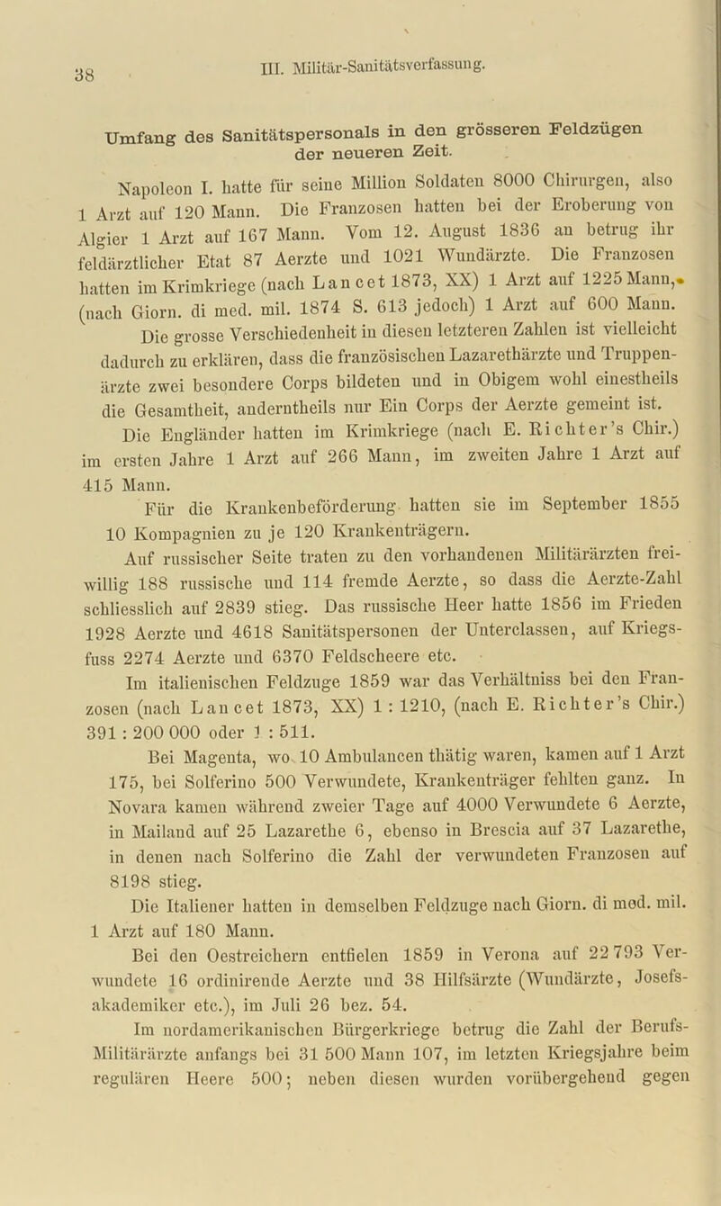 Umfang des Sanitätspersonals in den grösseren Feldzügen der neueren Zeit. Napoleon I. batte für seine Million Soldaten 8000 Chirurgen, also 1 Arzt auf 120 Mann. Die Franzosen batten bei der Eroberung von Algier 1 Arzt auf 167 Mann. Vom 12. August 1836 au betrug ihr feldärztlicber Etat 87 Aerzte und 1021 Wundärzte. Die Franzosen batten im Krimkriege (nach Lau cet 1873, XX) 1 Arzt auf 1225 Mann,, (nach Giorn. di med. mil. 1874 S. 613 jedoch) 1 Arzt auf 600 Mann. Die grosse Verschiedenheit in diesen letzteren Zahlen ist vielleicht dadurch zu erklären, dass die französischen Lazarethärzte und Truppen- ärzte zwei besondere Corps bildeten und in Obigem wohl einestheils die Gesamtheit, anderntheils nur Ein Corps der Aerzte gemeint ist. Die Engländer hatten im Krimkriege (nach E. Rieht er ’s Chir.) im ersten Jahre 1 Arzt auf 266 Mann, im zweiten Jahre 1 Arzt auf 415 Mann. Für die Krankenbeförderung hatten sie im September 1855 10 Kompagnien zu je 120 Krankenträgern. Auf russischer Seite traten zu den vorhandenen Militärärzten frei- willig 188 russische und 114 fremde Aerzte, so dass die Aerzte-Zahl schliesslich auf 2839 stieg. Das russische Heer hatte 1856 im Frieden 1928 Aerzte und 4618 Sauitätspersonen der Unterclassen, auf Kriegs- fuss 2274 Aerzte und 6370 Feldscheere etc. Im italienischen Feldzuge 1859 war das Verhältnis bei den Fran- zosen (nach Lancet 1873, XX) 1 : 1210, (nach E. Richter’s Chir.) 391 : 200 000 oder 1 : 511. Bei Mageuta, wo 10 Ambulancen thätig waren, kamen auf 1 Arzt 175, bei Solferino 500 Verwundete, Krankenträger fehlten ganz. Iu Novara kamen während zweier Tage auf 4000 Verwundete 6 Aerzte, in Mailand auf 25 Lazarethe 6, ebenso in Brescia auf 37 Lazarethe, in denen nach Solferino die Zahl der verwundeten Franzosen auf 8198 stieg. Die Italiener hatten in demselben Feldzuge nach Giorn. di mod. mil. 1 Arzt auf 180 Mann. Bei den Oestreichern entfielen 1859 in Verona auf 22 793 Ver- wundete 16 ordinirende Aerzte und 38 Hilfsärzte (Wundärzte, Josefs- akademiker etc.), im Juli 26 bez. 54. Im nordamerikanischen Bürgerkriege betrug die Zahl der Berufs- Militärärzte anfangs bei 31 500 Mann 107, im letzten Kriegsjahre beim regulären Heere 500; neben diesen wurden vorübergehend gegen