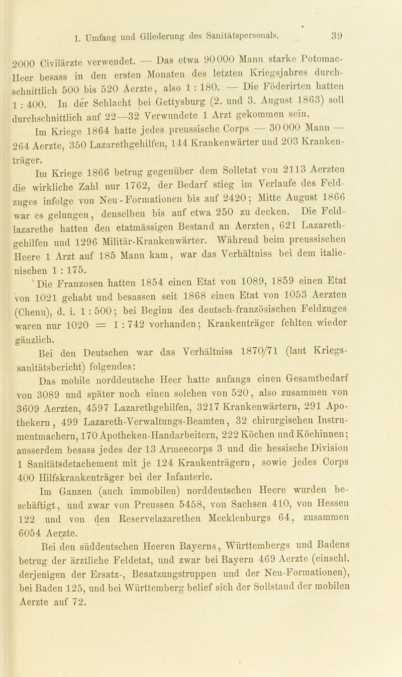 2000 Civilärzte verwendet. — Das etwa 90000 Mann starke Potomac- Heer besass in den ersten Monaten des letzten Kriegsjahres durch- schnittlich 500 bis 520 Aerzte, also 1 : 180. — Die Föderirten hatten 1 : 400. In der Schlacht bei Gettysburg (2. und 3. August 1863) soll durchschnittlich auf 22—32 Verwundete 1 Arzt gekommen sein. Im Kriege 1864 hatte jedes preussische Corps — 30 000 Mann — 264 Aerzte, 350 Lazarethgehilfen, 144 Krankenwärter und 203 Kranken- träger. Im Kriege 1866 betrug gegenüber dem Solletat von 2113 Aerzten die wirkliche Zahl nur 1762, der Bedarf stieg im Verlaufe des Feld- zuges infolge von Neu - Formationen bis auf 2420; Mitte August 1866 war es gelungen, denselben bis auf etwa 250 zu decken. Die Fcld- lazarethe hatten den etatmiissigen Bestand an Aerzten, 621 Lazareth- gehilfen und 1296 Militär-Krankenwärter. Während beim preussischen Heere 1 Arzt auf 185 Mann kam, war das Verhältniss bei dem italie- nischen 1 : 175. Die Franzosen hatten 1854 einen Etat von 1089, 1859 einen Etat von 1021 gehabt und besassen seit 1868 einen Etat von 1053 Aerzten (Chenu), d. i. 1 : 500; bei Beginn des deutsch-französischen Feldzuges waren nur 1020 = 1 : 742 vorhanden; Krankenträger fehlten -wieder gänzlich. Bei den Deutschen war das Verhältniss 1870/71 (laut Kriegs- sanitätsbericht) folgendes: Das mobile norddeutsche Heer hatte anfangs einen Gesamtbedarf von 3089 und später noch einen solchen von 520, also zusammen von 3609 Aerzten, 4597 Lazarethgehilfen, 3217 Krankenwärtern, 291 Apo- thekern , 499 Lazareth-Verwaltungs-Beamten, 32 chirurgischen Instru- mentmachern, 170 Apotheken-IIandarbeitern, 222 Köchen und Köchinnen; ausserdem besass jedes der 13 Armeecorps 3 und die hessische Division 1 Sanitätsdetachement mit je 124 Krankenträgern, sowie jedes Corps 400 Hilfskrankenträger bei der Infanterie. Im Ganzen (auch immobilen) norddeutschen Heere wurden be- schäftigt, und zwar von Preussen 5458, von Sachsen 410, von Hessen 122 und von den Reservelazarethen Mecklenburgs 64, zusammen 6054 Aerzte. Bei den süddeutschen Heeren Bayerns, Württembergs und Badens betrug der ärztliche Feldetat, und zwar bei Bayern 469 Aerzte (ciuschl. derjenigen der Ersatz-, Besatzungstruppen und der Neu-Formatiouen), bei Baden 125, und bei Württemberg belief sich der Sollstand der mobilen Aerzte auf 72.