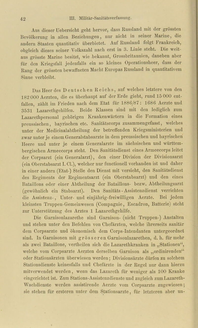 Aus dieser Uebersiclit geht hervor, dass Russland mit der grössten Bevölkerung in allen Beziehungen, nur nicht in seiner Marine, die andern Staaten quantitativ überbietet. Auf Russland folgt F rankreich, obgleich dieses seiner Volkszahl nach erst in 3. Linie steht. Die weit- aus grösste Marine besitzt, wie bekannt, Grossbritannien, daneben aber für den Kriegsfall jedenfalls ein so kleines Operationsheer, dass der Rang der grössten bewaffneten Macht Europas Russland in quantitativem Sinne verbleibt. Das Heer des Deutschen Reichs, auf welches letztere von den 182 000 Aerzten, die es überhaupt auf der Erde giebt, rund 15 000 ent- fallen, zählt im Frieden nach dem Etat für 1886/87: 1686 Aerzte und 3531 Lazarethgehilfen. Beide Klassen sind mit den lediglich zum Lazarethpersonal gehörigen Krankenwärtern in die Formation eines preussisclien, bayrischen etc. Sanitätscorps zusammengefasst, welches unter der Medicinalabtheilung der betreffenden Kriegsministerien und zwar unter je einem Generalstabsarzte in dem preussisclien und bayrischen Heere und unter je einem Generalarzte im sächsischen und wiirttem- bergischen Armeecorps steht. Den Sanitätsdienst eines Armeecorps leitet der Corpsarzt (ein Generalarzt), den einer Division der Divisionsarzt (ein Oberstabsarzt I. CI.), welcher nur functionell vorhanden ist und daher in einer andern (Etat-) Stelle den Dienst mit versieht, den Sanitätsdienst des Regiments der Regimentsarzt (ein Oberstabsarzt) und den eines Bataillons oder einer Abtheilung der Bataillons- bezw. Abtheilungsarzt (gewöhnlich ein Stabsarzt). Den Sanitäts - Assistenzdienst verrichten die Assistenz-, Unter- und einjährig-freiwilligen Aerzte. Bei jedem kleinsten Truppeu-Gemeinwesen (Compagnie, Escadron, Batterie) steht zur Unterstützung des Arztes 1 Lazarethgehilfe. Die Garnisonlazarethe sind Garnison- (nicht Truppen-) Anstalten und stehen unter den Befehlen von Chefärzten, welche ihrerseits sanitär dem Corpsarzte und ökonomisch dem Corps-Intendanten untergeordnet sind. In Garnisonen mit grösseren Garnisoulazarethen, d. h. für mehr als zwei Bataillone, vertheilen sich die Lazarethkranken in „Stationen“, welche vom Corpsarzte Aerzten derselben Garnison als „ordiuirendeu“ oder Stationsärzten überwiesen werden; Divisionsärzte dürfen zu solchem Stationsdienstc keinesfalls und Chefärzte in der Regel nur dann hierzu mitverwendet werden, wenn das Lazareth für weniger als 100 Kranke eingerichtet ist. Zum Stations-Assistenzdienste und zugleich zumLazareth- Wachdienste werden assistireude Aerzte vom Corpsarzte zugewiesen; sie stehen für ersteren unter dem Stationsarzte, für letzteren aber un-