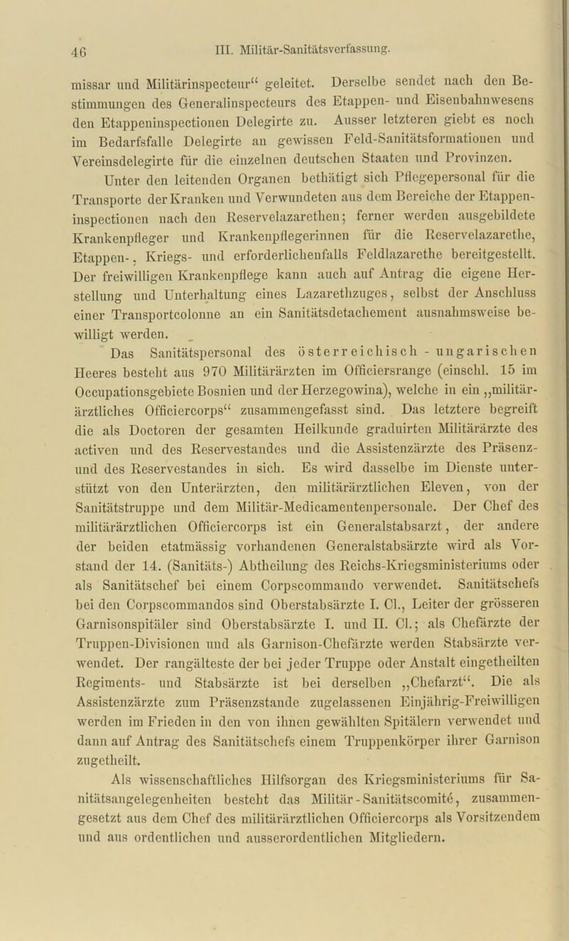 missar und Militärinspecteur“ geleitet. Derselbe sendet nach den Be- stimmungen des Generalinspecteurs des Etappen- und Eisenbahnwesens den Etappeninspectionen Delegirte zu. Ausser letzteren giebt es noch im Bedarfsfälle Delegirte an gewissen Feld-Sanitätsformationen und Vcreinsdelegirte für die einzelnen deutschen Staaten und Provinzen. Unter den leitenden Organen bethätigt sich Pflegepersonal fiir die Transporte der Kranken und Verwundeten aus dem Bereiche der Etappen- inspectionen nach den Reservelazarethen; ferner werden ausgebildete Krankenpfleger und Krankenpflegerinnen für die Reservelazarethe, Etappen-. Kriegs- und erforderlichenfalls Feldlazarethe bereitgestellt. Der freiwilligen Krankenpflege kann auch auf Antrag die eigene Her- stellung und Unterhaltung eines Lazarethzuges, selbst der Anschluss einer Transportcolonne an ein Sanitätsdetachement ausnahmsweise be- willigt werden. Das Sanitätspersonal des österreichisch - ungarischen Heeres besteht aus 970 Militärärzten im Officiersrange (einschl. 15 im Occupationsgebiete Bosnien und der Herzegowina), welche in ein „militär- ärztliches Officiercorps“ zusammengefasst sind. Das letztere begreift die als Doctoren der gesamten Heilkunde graduirten Militärärzte des activen und des Reservestandes und die Assistenzärzte des Präsenz- lind des Reservestandes in sich. Es wird dasselbe im Dienste unter- stützt von den Unterärzten, den militärärztlichen Eleven, von der Sanitätstruppe und dem Militär-Medicamentenpersouale. Der Chef des militärärztlichen Officiercorps ist ein Generalstabsarzt, der andere der beiden etatmässig vorhandenen Generalstabsärzte wird als Vor- stand der 14. (Sanitäts-) Abtheilung des Reichs-Kriegsministeriums oder als Sanitätschef bei einem Corpscommando verwendet. Sanitätschefs bei den Corpscommandos sind Oberstabsärzte I. CI., Leiter der grösseren Garnisonspitäler sind Oberstabsärzte I. und II. CI.; als Chefärzte der Truppen-Divisionen und als Garnison-Chefärzte werden Stabsärzte ver- wendet. Der rangälteste der bei jeder Truppe oder Anstalt eingetheilten Regiments- und Stabsärzte ist bei derselben „Chefarzt“. Die als Assistenzärzte zum Präsenzstande zugelassenen Einjährig-Freiwilligen werden im Frieden in den von ihnen gewählten Spitälern verwendet und dann auf Antrag des Sanitätschefs einem Truppenkörper ihrer Garnison zugetheilt. Als wissenschaftliches Hilfsorgan des Kriegsministeriums für Sa- nitätsangelegenheiten besteht das Militär -Sanitätscomite, zusammen- gesetzt aus dem Chef des militärärztlichen Officiercorps als Vorsitzendem und aus ordentlichen und ausserordentlichen Mitgliedern.