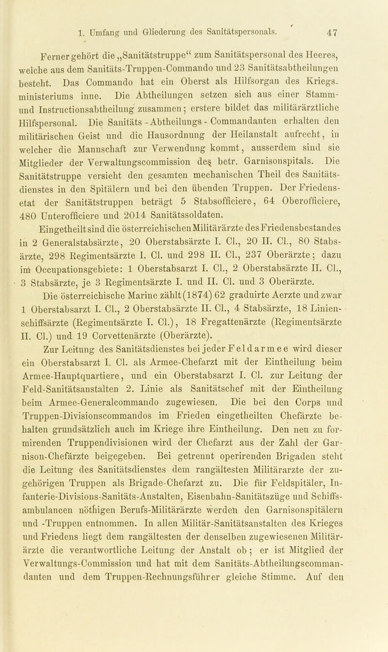 Ferner gehört die „Sanitätstruppe“ zum Sanitätspersonal des Heeres, welche aus dem Sanitäts-Truppen-Commando und 23 Sanitätsabtheilungen besteht. Das Commando hat ein Oberst als Hilfsorgan des Kriegs- ministeriums inne. Die Abtheilungen setzen sich aus einer Stamrn- und Instructionsabtheilung zusammen; erstcre bildet das militärärztliche Hilfspersonal. Die Sanitäts - Abtheilungs - Commandanten erhalten den militärischen Geist und die Hausordnung der Heilanstalt aufrecht, in welcher die Mannschaft zur Verwendung kommt, ausserdem sind sie Mitglieder der Verwaltungscommission de§ betr. Garnisonspitals. Die Sanitätstruppe versieht den gesamten mechanischen Theil des Sanitäts- dienstes in den Spitälern und bei den übenden Truppen. Der Friedens- etat der Sanitätstruppen beträgt 5 Stabsofficiere, 64 Oberofficiere, 480 Unterofficiere und 2014 Sanitätssoldaten. Eingetheilt sind die österreichischen Militärärzte des Friedensbestandes in 2 Generalstabsärzte, 20 Oberstabsärzte I. CI., 20 II. CI., 80 Stabs- ärzte, 298 Regimentsärzte 1. CI. und 298 II. CI., 237 Oberärzte; dazu im Occupationsgebiete: 1 Oberstabsarzt I. CI., 2 Oberstabsärzte II. CI., 3 Stabsärzte, je 3 Regimentsärzte I. und II. CI. und 3 Oberärzte. Die österreichische Marine zählt (1874) 62 graduirte Aerzte und zwar 1 Oberstabsarzt I. CI., 2 Oberstabsärzte II. CI., 4 Stabsärzte, 18 Linien- schiffsärzte (Regimentsärzte I. CI.), 18 Fregattenärzte (Regimentsärzte II. CI.) und 19 Corvettenärzte (Oberärzte). Zur Leitung des Sanitätsdienstes bei jeder Fel d ar m e e wird dieser ein Oberstabsarzt I. CI. als Armee-Chefarzt mit der Eintheilung beim Armee-Hauptquartiere, und ein Oberstabsarzt I. CI. zur Leitung der Feld-Sanitätsanstalten 2. Linie als Sanitätschef mit der Eintheilung beim Armee-Generalcommaudo zugewiesen. Die bei den Corps und Truppen-Divisionscommandos im Frieden eingetheilten Chefärzte be- halten gnmdsätzlich auch im Kriege ihre Eintheilung. Den neu zu for- mirenden Truppendivisionen wird der Chefarzt aus der Zahl der Gar- nison-Chefärzte beigegeben. Bei getrennt operirenden Brigaden steht die Leitung des Sanitätsdienstes dem rangältesten Militärärzte der zu- gehörigen Truppen als Brigade-Chefarzt zu. Die für Fcldspitäler, In- fanterie-Divisions-Sanitäts-Anstalten, Eisenbahu-Sanitätszüge und Schiffs- ambulancen nöthigen Berufs-Militärärzte werden den Garnisonspitälern und -Truppen entnommen. In allen Militär-Sanitätsanstalten des Krieges und Friedens liegt dem rangältesten der denselben zugewiesenen Militär- ärzte die verantwortliche Leitung der Anstalt ob; er ist Mitglied der Verwaltungs-Commission und hat mit dem Sanitäts-Abtheilungscomman- danten und dem Truppen-Rechnungsfiihrer gleiche Stimme. Auf den