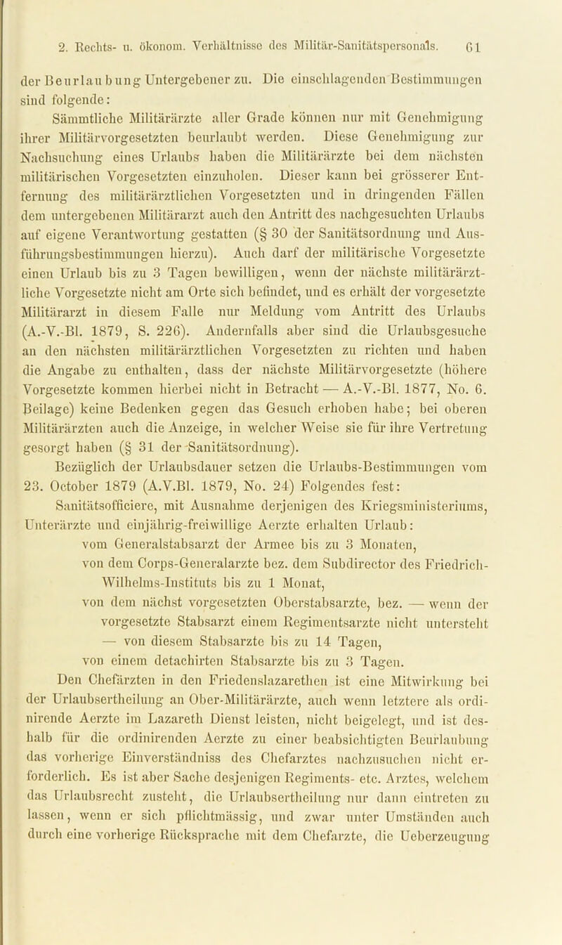 der Beurlau bung Untergebener zu. Die einschlagenden Bestimmungen sind folgende: Sämmtliclie Militärärzte aller Grade können nur mit Genehmigung ihrer Militärvorgesetzten beurlaubt werden. Diese Genehmigung zur Nachsuchung eines Urlaubs haben die Militärärzte bei dem nächsten militärischen Vorgesetzten einzuholen. Dieser kann bei grösserer Ent- fernung des militärärztlichen Vorgesetzten und in dringenden Fällen dem untergebenen Militärarzt auch den Antritt des nachgesuchten Urlaubs auf eigene Verantwortung gestatten (§ 30 der Sanitätsordnung und Aus- führungsbestimmungen hierzu). Auch darf der militärische Vorgesetzte einen Urlaub bis zu 3 Tagen bewilligen, wenn der nächste militärärzt- liche Vorgesetzte nicht am Orte sich befindet, und es erhält der Vorgesetzte Militärarzt in diesem Falle nur Meldung vom Antritt des Urlaubs (A.-V.-Bl. 1879, S. 226). Andernfalls aber sind die Urlaubsgesuche an den nächsten militärärztlichen Vorgesetzten zu richten und haben die Angabe zu enthalten, dass der nächste Militärvorgesetzte (höhere Vorgesetzte kommen hierbei nicht in Betracht — A.-V.-Bl. 1877, No. 6. Beilage) keine Bedenken gegen das Gesuch erhoben habe; bei oberen Militärärzten auch die Anzeige, in welcher Weise sie für ihre Vertretung gesorgt haben (§31 der Sanitätsordnung). Bezüglich der Urlaubsdauer setzen die Urlaubs-Bestimmungen vom 23. October 1879 (A.V.BI. 1879, No. 24) Folgendes fest: Sanitätsofficiere, mit Ausnahme derjenigen des Kriegsministeriums, Unterärzte und einjährig-freiwillige Aerzte erhalten Urlaub: vom Generalstabsarzt der Armee bis zu 3 Monaten, von dem Corps-Generalarzte bez. dem Subdirector des Friedrich- Wilhelins-Instituts bis zu 1 Monat, von dem nächst Vorgesetzten Oberstabsärzte, bez. — wenn der Vorgesetzte Stabsarzt einem Regimentsarzte nicht untersteht — von diesem Stabsarzte bis zu 14 Tagen, von einem detachirten Stabsarzte bis zu 3 Tagen. Den Chefärzten in den Friedenslazarethen ist eine Mitwirkung bei der Urlaubsertheiluug an Ober-Militärärzte, auch wenn letztere als ordi- nirende Aerzte im Lazareth Dienst leisten, nicht beigelegt, und ist des- halb für die ordinirenden Aerzte zu einer beabsichtigten Beurlaubung das vorherige Einverständniss des Chefarztes nachzusuchen nicht er- forderlich. Es ist aber Sache desjenigen Regiments- etc. Arztes, welchem das Urlaubsrecht zusteht, die Urlaubsertheiluug nur dann eintreten zu lassen, wenn er sich pflichtmässig, und zwar unter Umständen auch durch eine vorherige Rücksprache mit dem Chefarzte, die Ueberzeugung