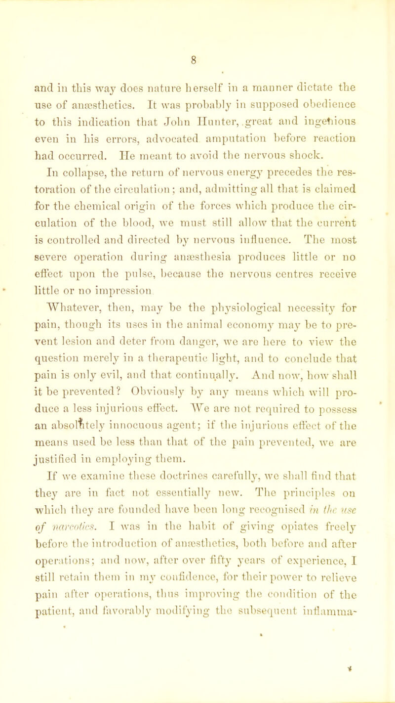 and in this way does nature herself in a manner dictate the use of anaesthetics. It was prohahly in supposed obedience to this indication that John Hunter, .great and ingetiious even in his errors, advocated amputation hefore reaction had occurred. He meant to avoid the nervous shock. In collapse, the return of nervous energy precedes the res- toration of the circulation ; and, admitting all that is claimed for the chemical origin of the forces which produce the cir- culation of the blood, we must still allow that the current is controlled and directed by nervous influence. The most severe operation during anaesthesia produces little or no effect upon the pulse, because the nervous centres receive little or no imj^ression Whatever, then, may be the ph3'siological necessit} for pain, though its uses in the animal econoni}^ ma}' he to pre- vent lesion and deter from dans-er, we are here to view the question merely in a therapeutic light, and to conclude that pain is only evil, and that continually. And now, how shall it he prevented ? Obviously by any means which will yno- duce a less injurious effect. We are not required to possess an absolutely innocuous agent; if the injurious effect of the means used be less than that of the pain prevented, we are justified in employing them. If we examine these doctrines carefully, wc shall find that they are in fact not essentially new. The principles on which they are founded have been long recognised m (he use of vairi)ii(:<^. I was in the habit of giving opiates freely before the introduction of anassthetics, both l)efore and after operations; and now, after over fiTty years of experience, I still retain them in my confidence, for their power to relieve pain after operations, thus iniproving the condition of the patient, and i'avoral)ly modiiying the subsequent intlamma-