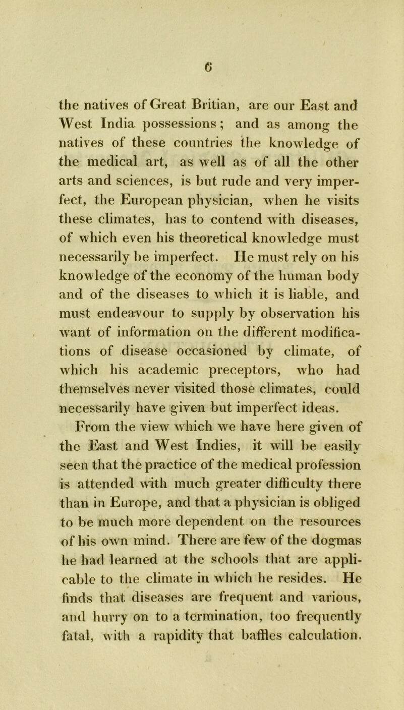 0 the natives of Great Britian, are our East and West India possessions; and as among the natives of these countries the knowledge of the medical art, as well as of all the other arts and sciences, is but rude and very imper- fect, the European physician, when he visits these climates, has to contend with diseases, of which even his theoretical knowledge must necessarily be imperfect. He must rely on his knowledge of the economy of the human body and of the diseases to which it is liable, and must endeavour to supply by observation his want of information on the different modifica- tions of disease occasioned by climate, of which his academic preceptors, who had themselves never visited those climates, could necessarily have given but imperfect ideas. From the view which we have here given of the East and West Indies, it will be easilv seen that the practice of the medical profession is attended with much greater difficulty there than in Europe, and that a physician is obliged to be much more dependent on the resources of his own mind. There are few of the dogmas he had learned at the schools that are appli- cable to the climate in which he resides. He finds that diseases are frequent and various, and hurry on to a termination, too frequently fatal, with a rapidity that baffles calculation.