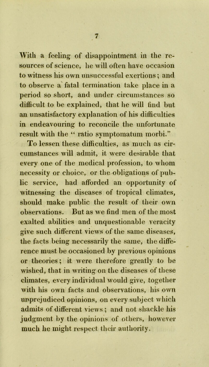 With a feeling of disappointment in the re- sources of science, lie will often have occasion to witness his own unsuccessful exertions; and to observe a fatal termination take place in a period so short, and under circumstances so difficult to be explained, that he will find but an unsatisfactory explanation of his difficulties in endeavouring to reconcile the unfortunate result with the “ ratio symptomatum morbi.” To lessen these difficulties, as much as cir- cumstances will admit, it were desirable that every one of the medical profession, to whom necessity or choice, or the obligations of pub- lic service, had afforded an opportunity of witnessing the diseases of tropical climates, should make public the result of their own observations. But as we find men of the most exalted abilities and unquestionable veracity give such different views of the same diseases, the facts being necessarily the same, the diffe- rence must be occasioned by previous opinions or theories; it were therefore greatly to be wished, that in writing on the diseases of these climates, every individual would give, together with his own facts and observations, his own unprejudiced opinions, on every subject which admits of different views ; and not shackle his judg ment by the opinions of others, however much he might respect their authority.