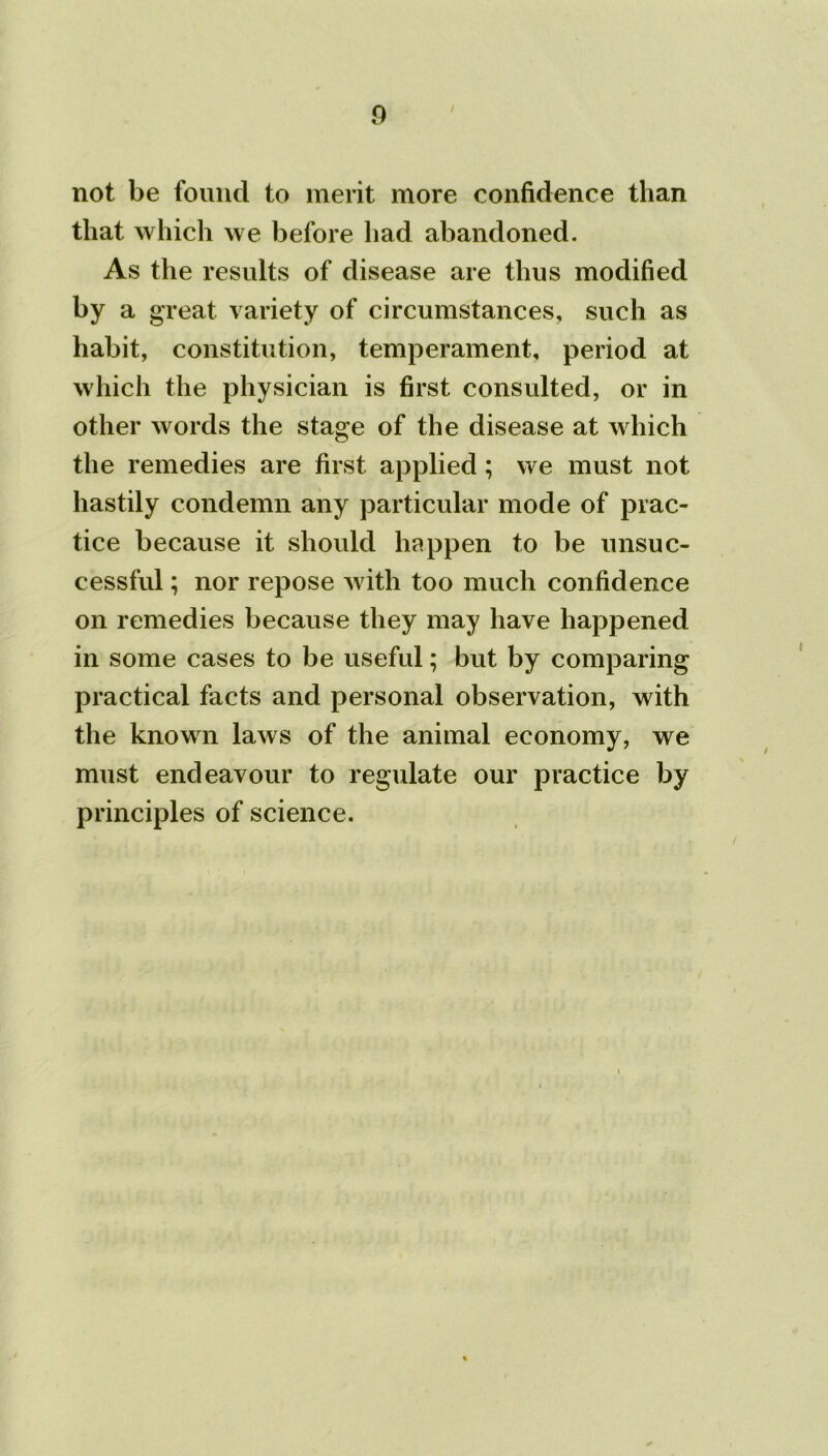 not be found to merit more confidence than that which we before had abandoned. As the results of disease are thus modified by a great variety of circumstances, such as habit, constitution, temperament, period at which the physician is first consulted, or in other words the stage of the disease at which the remedies are first applied; we must not hastily condemn any particular mode of prac- tice because it should happen to be unsuc- cessful ; nor repose with too much confidence on remedies because they may have happened in some cases to be useful; but by comparing practical facts and personal observation, with the known laws of the animal economy, we must endeavour to regulate our practice by principles of science.