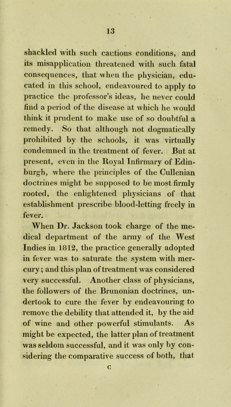 shackled with such cautious conditions, and its misapplication threatened with such fatal consequences, that when the physician, edu- cated in this school, endeavoured to apply to practice the professor’s ideas, he never could find a period of the disease at which he would think it prudent to make use of so doubtful a remedy. So that although not dogmatically prohibited by the schools, it was virtually condemned in the treatment of fever. But at present, even in the Royal Infirmary of Edin- burgh, where the principles of the Cullenian doctrines might be supposed to be most firmly rooted, the enlightened physicians of that establishment prescribe blood-letting freely in fever. When Dr. Jackson took charge of the me- dical department of the army of the West Indies in 1812, the practice generally adopted in fever was to saturate the system with mer- cury ; and this plan of treatment was considered very successful. Another class of physicians, the followers of the Brunonian doctrines, un- dertook to cure the fever by endeavouring to remove the debility that attended it, by the aid of wine and other powerful stimulants. As might be expected, the latter plan of treatment was seldom successful, and it w as only by con- sidering the comparative success of both, that c /