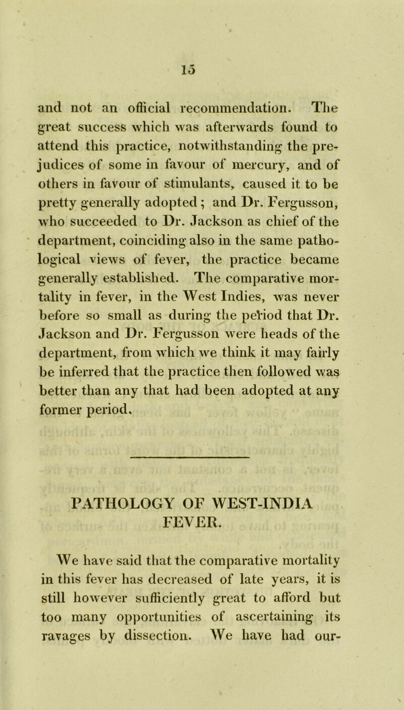 and not an official recommendation. The great success which was afterwards found to attend this practice, notwithstanding the pre- judices of some in favour of mercury, and of others in favour of stimulants* caused it to be pretty generally adopted ; and Dr. Fergusson, who succeeded to Dr. Jackson as chief of the department, coinciding also in the same patho- logical views of fever, the practice became generally established. The comparative mor- tality in fever, in the West Indies, was never before so small as during the peHod that Dr. Jackson and Dr. Fergusson were heads of the department, from which we think it may fairly be inferred that the practice then followed was better than any that had been adopted at any former period. PATHOLOGY OF WEST-INDIA FEVER. We have said that the comparative mortality in this fever has decreased of late years, it is still however sufficiently great to afford but too many opportunities of ascertaining its ravages by dissection. We have had our-