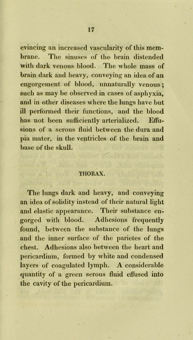 evincing an increased vascularity of this mem- brane. The sinuses of the brain distended with dark venous blood. The whole mass of brain dark and heavy, conveying an idea of an engorgement of blood, unnaturally venous; such as may be observed in cases of asphyxia, and in other diseases where the lungs have but ill performed their functions, and the blood has not been sufficiently arterialized. Effu- sions of a serous fluid between the dura and pia mater, in the ventricles of the brain and base of the skull. THORAX. The lungs dark and heavy, and conveying an idea of solidity instead of their natural light and elastic appearance. Their substance en- gorged with blood. Adhesions frequently found, between the substance of the lungs and the inner surface of the parietes of the chest. Adhesions also between the heart and pericardium, formed by white and condensed layers of coagulated lymph. A considerable quantity of a green serous fluid effused into the cavity of the pericardium.