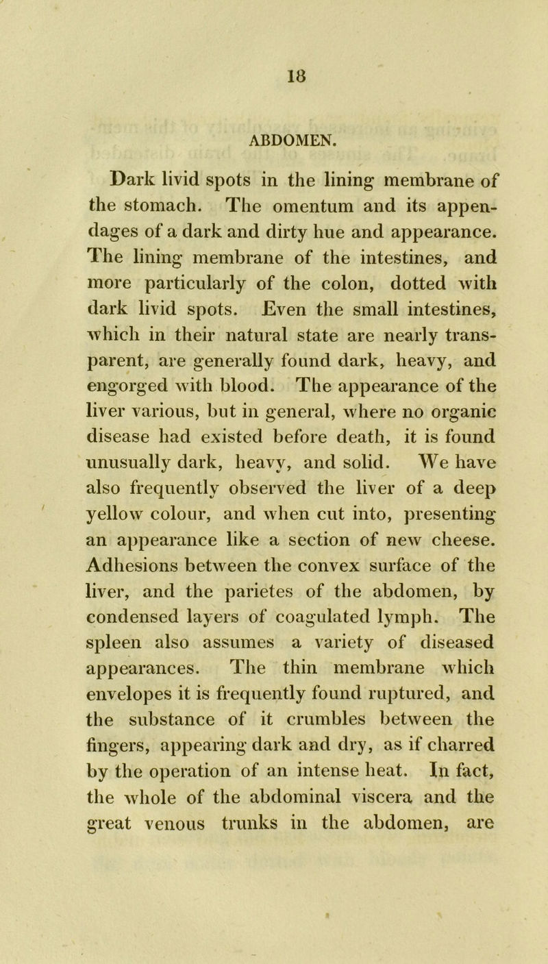 ABDOMEN. Dark livid spots in the lining membrane of the stomach. The omentum and its appen- dages of a dark and dirty hue and appearance. The lining membrane of the intestines, and more particularly of the colon, dotted with dark livid spots. Even the small intestines, which in their natural state are nearly trans- parent, are generally found dark, heavy, and engorged with blood. The appearance of the liver various, but in general, where no organic disease had existed before death, it is found unusually dark, heavy, and solid. We have also frequently observed the liver of a deep yellow colour, and when cut into, presenting an appearance like a section of new cheese. Adhesions between the convex surface of the liver, and the parietes of the abdomen, by condensed layers of coagulated lymph. The spleen also assumes a variety of diseased appearances. The thin membrane which envelopes it is frequently found ruptured, and the substance of it crumbles between the fingers, appearing dark and dry, as if charred by the operation of an intense heat. In fact, the whole of the abdominal viscera and the great venous trunks in the abdomen3 are