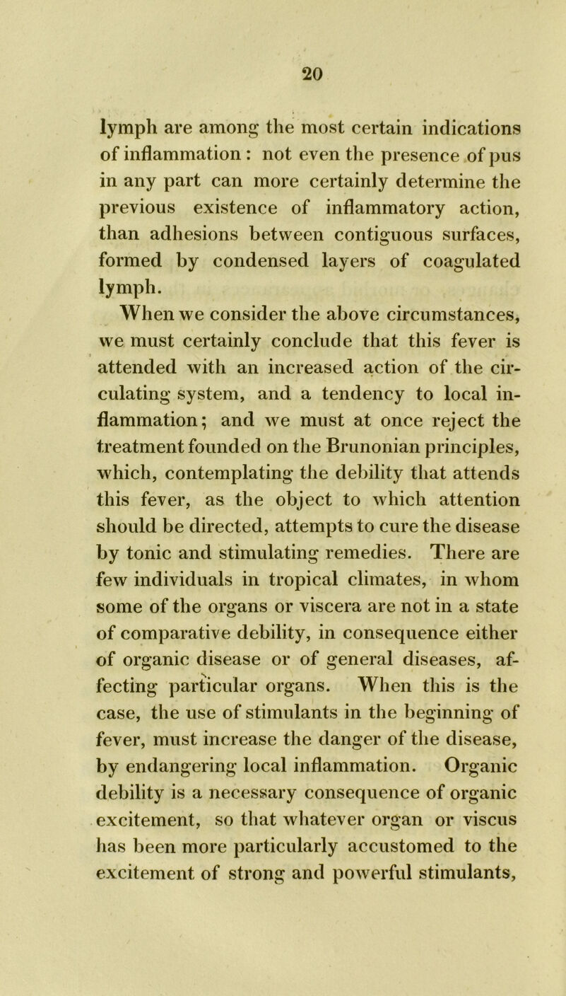 lymph are among the most certain indications of inflammation : not even the presence of pus in any part can more certainly determine the previous existence of inflammatory action, than adhesions between contiguous surfaces, formed by condensed layers of coagulated lymph. When we consider the above circumstances, we must certainly conclude that this fever is 3 > attended with an increased action of the cir- culating system, and a tendency to local in- flammation; and we must at once reject the treatment founded on the Brunonian principles, which, contemplating the debility that attends this fever, as the object to which attention should be directed, attempts to cure the disease by tonic and stimulating remedies. There are few individuals in tropical climates, in whom some of the organs or viscera are not in a state of comparative debility, in consequence either of organic disease or of general diseases, af- fecting particular organs. When this is the case, the use of stimulants in the beginning of fever, must increase the danger of the disease, by endangering local inflammation. Organic debility is a necessary consequence of organic excitement, so that whatever organ or viscus has been more particularly accustomed to the excitement of strong and powerful stimulants,