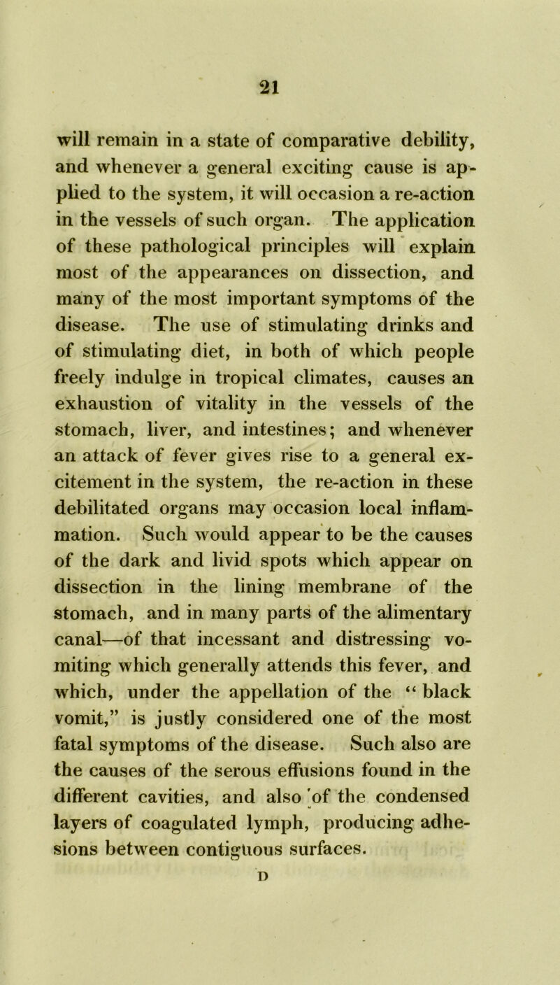 will remain in a state of comparative debility, and whenever a general exciting cause is ap- plied to the system, it will occasion a re-action in the vessels of such organ. The application of these pathological principles will explain most of the appearances on dissection, and many of the most important symptoms of the disease. The use of stimulating drinks and of stimulating diet, in both of which people freely indulge in tropical climates, causes an exhaustion of vitality in the vessels of the stomach, liver, and intestines; and whenever an attack of fever gives rise to a general ex- citement in the system, the re-action in these debilitated organs may occasion local inflam- mation. Such would appear to be the causes of the dark and livid spots which appear on dissection in the lining membrane of the stomach, and in many parts of the alimentary canal—of that incessant and distressing vo- miting which generally attends this fever, and which, under the appellation of the “ black vomit,” is justly considered one of the most fatal symptoms of the disease. Such also are the causes of the serous effusions found in the different cavities, and also of the condensed layers of coagulated lymph, producing adhe- sions between contiguous surfaces. n