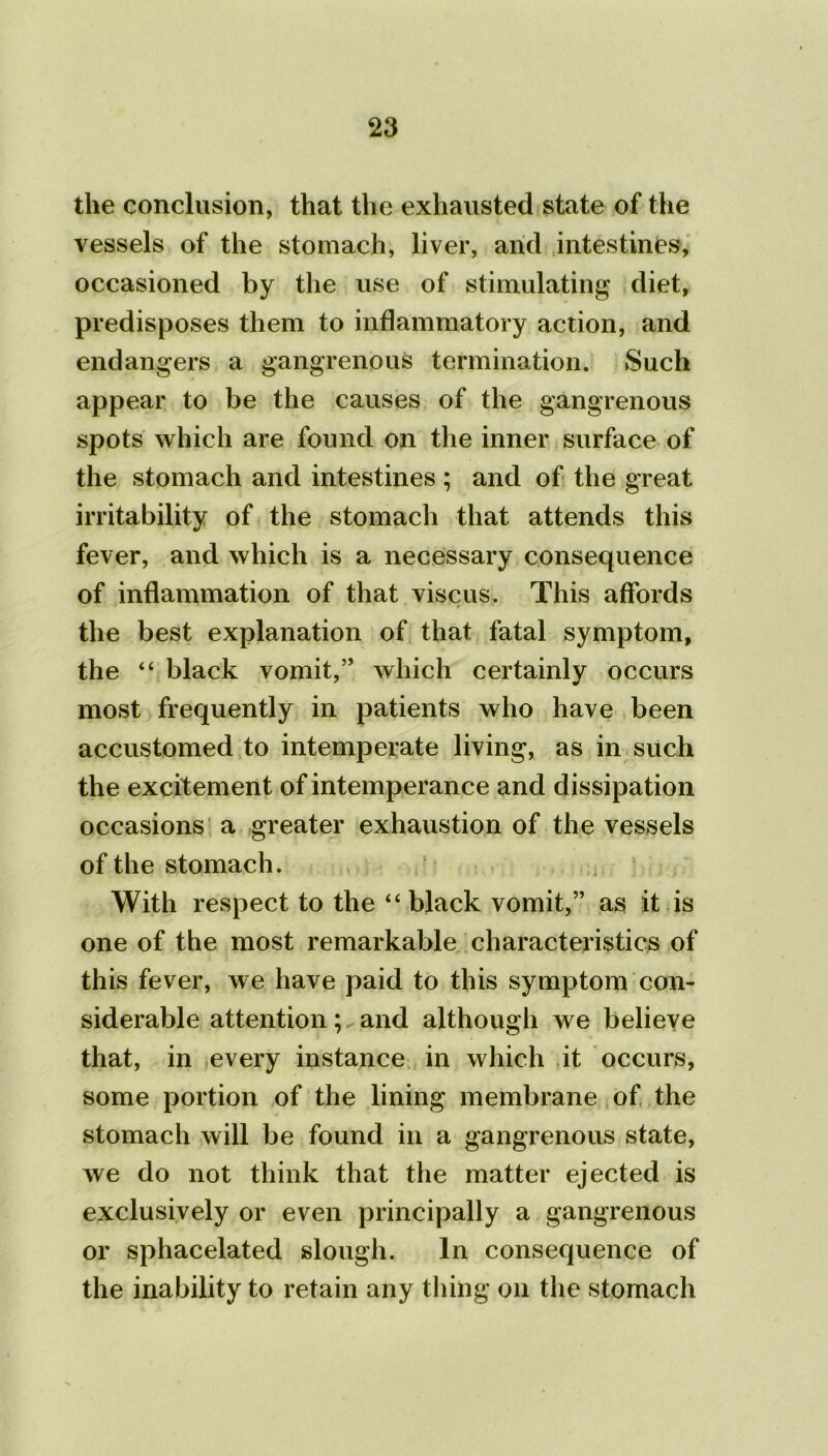 the conclusion, that the exhausted state of the vessels of the stomach, liver, and intestines, occasioned by the use of stimulating diet, predisposes them to inflammatory action, and endangers a gangrenous termination. Such appear to be the causes of the gangrenous spots which are found on the inner surface of the stomach and intestines ; and of the great irritability of the stomach that attends this fever, and which is a necessary consequence of inflammation of that viscus. This affords the best explanation of that fatal symptom, the “ black vomit,” which certainly occurs most frequently in patients who have been accustomed to intemperate living, as in such the excitement of intemperance and dissipation occasions a greater exhaustion of the vessels of the stomach. With respect to the “ black vomit,” as it is one of the most remarkable characteristics of this fever, we have paid to this symptom con- siderable attention; and although we believe that, in every instance in which it occurs, some portion of the lining membrane of the stomach will be found in a gangrenous state, we do not think that the matter ejected is exclusively or even principally a gangrenous or sphacelated slough. In consequence of the inability to retain any thing on the stomach