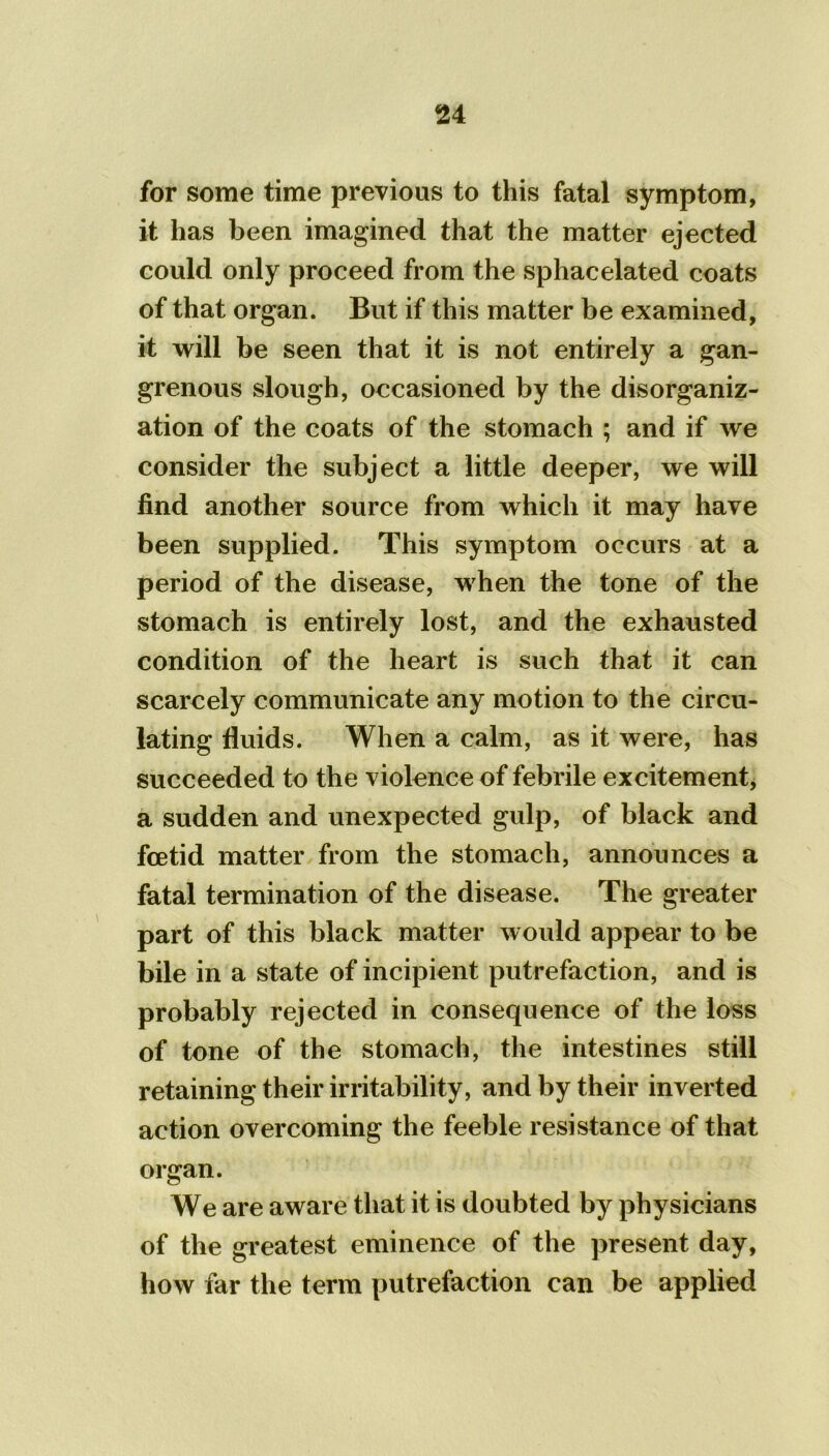 for some time previous to this fatal symptom, it has been imagined that the matter ejected could only proceed from the sphacelated coats of that organ. But if this matter be examined, it will be seen that it is not entirely a gan- grenous slough, occasioned by the disorganiz- ation of the coats of the stomach ; and if we consider the subject a little deeper, we will find another source from which it may have been supplied. This symptom occurs at a period of the disease, when the tone of the stomach is entirely lost, and the exhausted condition of the heart is such that it can scarcely communicate any motion to the circu- lating fluids. When a calm, as it were, has succeeded to the violence of febrile excitement, a sudden and unexpected gulp, of black and foetid matter from the stomach, announces a fatal termination of the disease. The greater part of this black matter would appear to be bile in a state of incipient putrefaction, and is probably rejected in consequence of the loss of tone of the stomach, the intestines still retaining their irritability, and by their inverted action overcoming the feeble resistance of that organ. We are aware that it is doubted by physicians of the greatest eminence of the present day, how far the term putrefaction can be applied