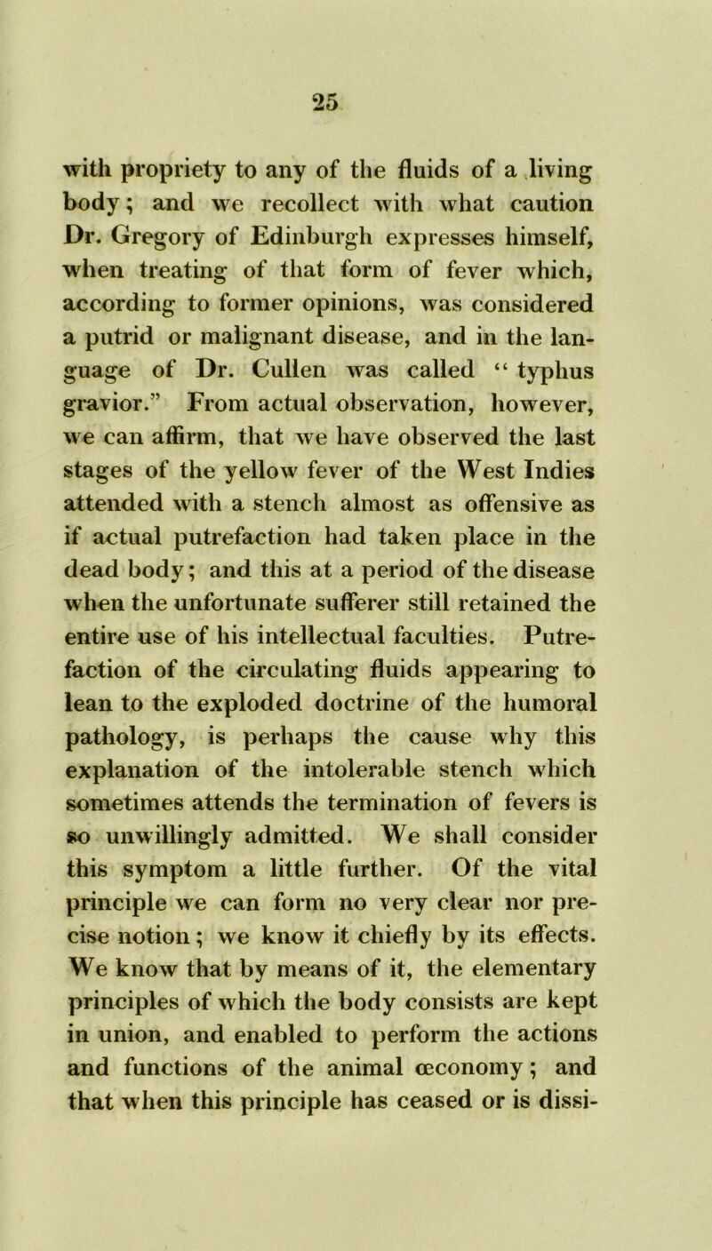 with propriety to any of the fluids of a living body; and we recollect with what caution Dr. Gregory of Edinburgh expresses himself, when treating of that form of fever which, according to former opinions, was considered a putrid or malignant disease, and in the lan- guage of Dr. Cullen was called “ typhus gravior.” From actual observation, however, we can affirm, that we have observed the last stages of the yellow fever of the West Indies attended with a stench almost as offensive as if actual putrefaction had taken place in the dead body; and this at a period of the disease when the unfortunate sufferer still retained the entire use of his intellectual faculties. Putre- faction of the circulating fluids appearing to lean to the exploded doctrine of the humoral pathology, is perhaps the cause why this explanation of the intolerable stench which sometimes attends the termination of fevers is so unwillingly admitted. We shall consider this symptom a little further. Of the vital principle we can form no very clear nor pre- cise notion; we know it chiefly by its effects. We know that by means of it, the elementary principles of which the body consists are kept in union, and enabled to perform the actions and functions of the animal ceconomy; and that when this principle has ceased or is dissi-