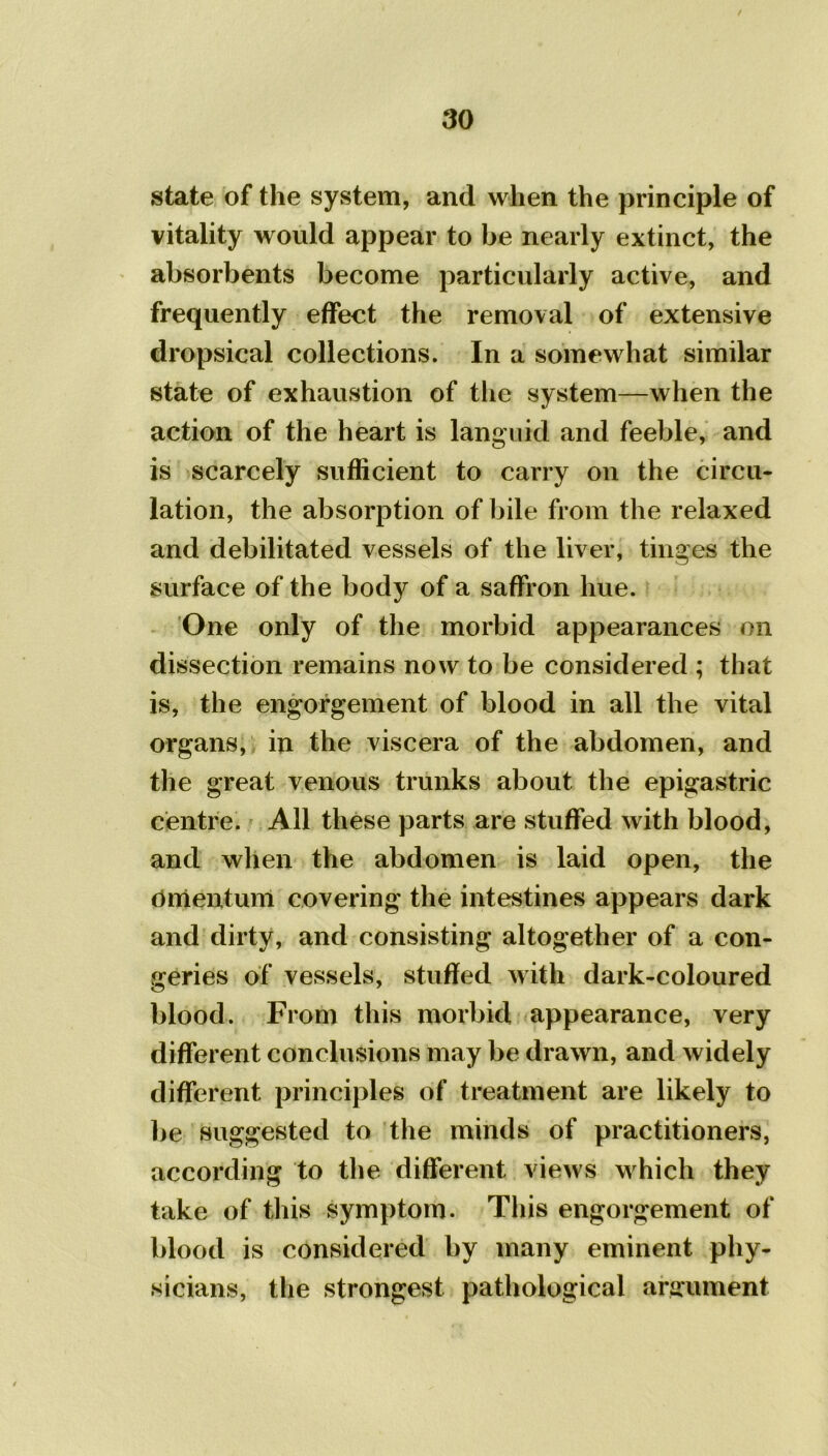 state of the system, and when the principle of vitality would appear to be nearly extinct, the absorbents become particularly active, and frequently effect the removal of extensive dropsical collections. In a somewhat similar state of exhaustion of the system—when the action of the heart is languid and feeble, and is scarcely sufficient to carry on the circu- lation, the absorption of bile from the relaxed and debilitated vessels of the liver, tinges the surface of the body of a saffron hue. One only of the morbid appearances on dissection remains now to be considered ; that is, the engorgement of blood in all the vital organs, in the viscera of the abdomen, and the great venous trunks about the epigastric centre. All these parts are stuffed with blood, and when the abdomen is laid open, the Omentum covering the intestines appears dark and dirty, and consisting altogether of a con- geries of vessels, stuffed with dark-coloured blood. From this morbid appearance, very different conclusions may be drawn, and widely different principles of treatment are likely to be suggested to the minds of practitioners, according to the different views which they take of this symptom. This engorgement of blood is considered by many eminent phy- sicians, the strongest pathological argument