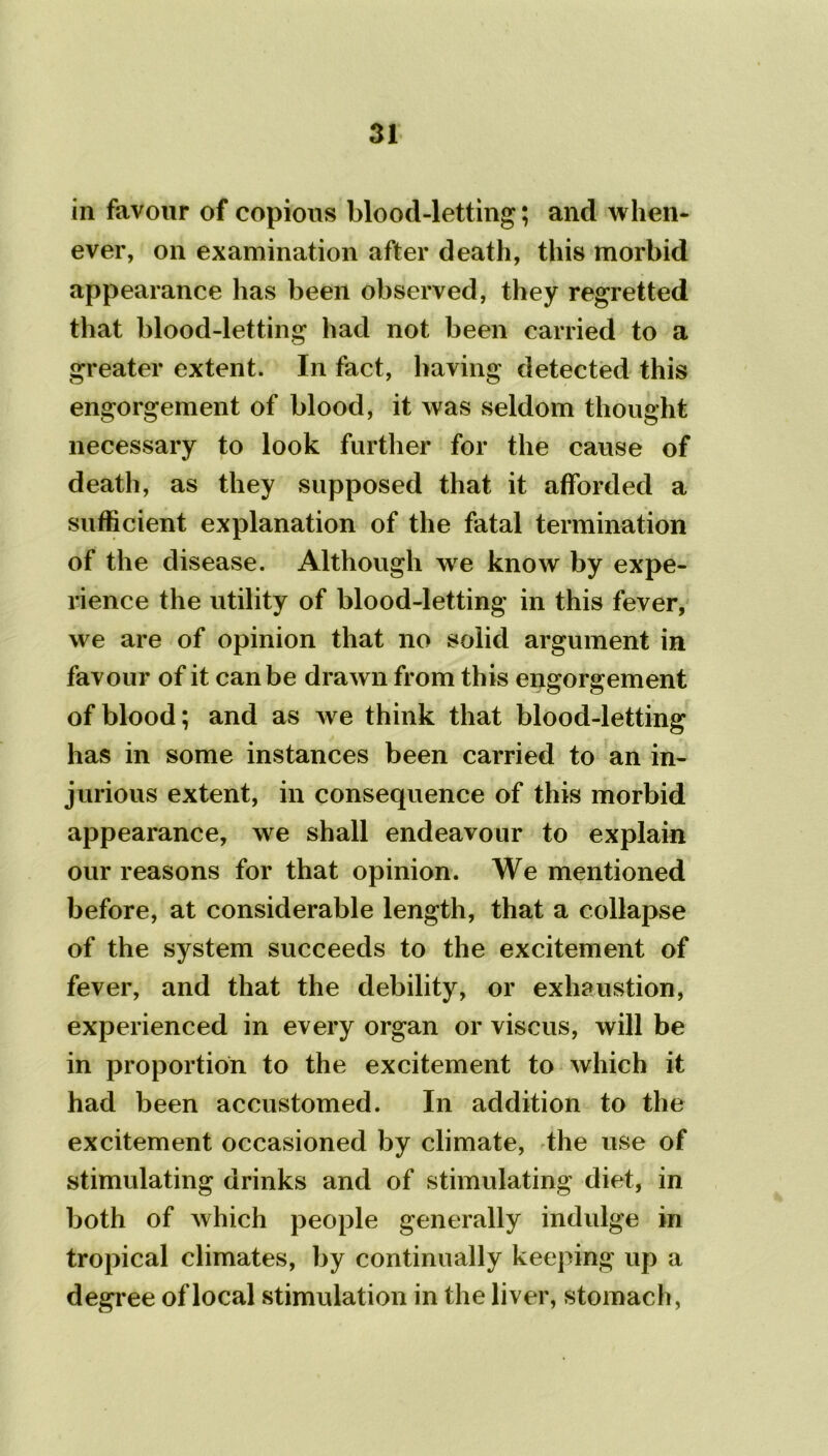 in favour of copious blood-letting; and when- ever, on examination after death, this morbid appearance has been observed, they regretted that blood-letting had not been carried to a greater extent. In fact, having detected this engorgement of blood, it was seldom thought necessary to look further for the cause of death, as they supposed that it afforded a sufficient explanation of the fatal termination of the disease. Although we know by expe- rience the utility of blood-letting in this fever, we are of opinion that no solid argument in favour of it can be drawn from this engorgement of blood; and as we think that blood-letting has in some instances been carried to an in- jurious extent, in consequence of this morbid appearance, we shall endeavour to explain our reasons for that opinion. We mentioned before, at considerable length, that a collapse of the system succeeds to the excitement of fever, and that the debility, or exhaustion, experienced in every organ or viscus, will be in proportion to the excitement to which it had been accustomed. In addition to the excitement occasioned by climate, the use of stimulating drinks and of stimulating diet, in both of which people generally indulge in tropical climates, by continually keeping up a degree of local stimulation in the liver, stomach,