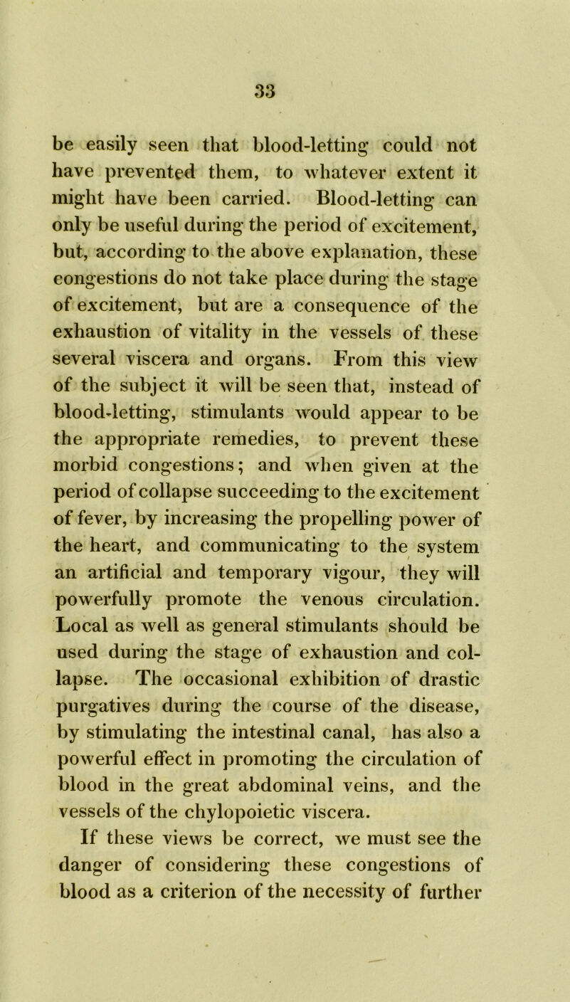 be easily seen that blood-letting could not have prevented them, to whatever extent it might have been carried. Blood-letting can only be useful during the period of excitement, but, according to the above explanation, these congestions do not take place during the stage of excitement, but are a consequence of the exhaustion of vitality in the vessels of these several viscera and organs. From this view of the subject it will be seen that, instead of blood-letting, stimulants would appear to be the appropriate remedies, to prevent these morbid congestions; and when given at the period of collapse succeeding to the excitement of fever, by increasing the propelling power of the heart, and communicating to the system an artificial and temporary vigour, they will powerfully promote the venous circulation. Local as well as general stimulants should be used during the stage of exhaustion and col- lapse. The occasional exhibition of drastic purgatives during the course of the disease, by stimulating the intestinal canal, has also a powerful effect in promoting the circulation of blood in the great abdominal veins, and the vessels of the chylopoietic viscera. If these views be correct, we must see the danger of considering these congestions of blood as a criterion of the necessity of further