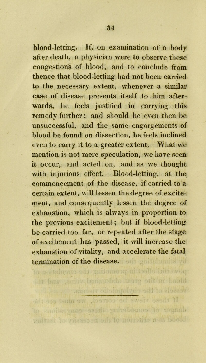 blood-letting. If, on examination of a body after death, a physician were to observe these congestions of blood, and to conclude from thence that blood-letting had not been carried to the necessary extent, whenever a similar case of disease presents itself to him after- wards, he feels justified in carrying this remedy further; and should he even then be unsuccessful, and the same engorgements of blood be found on dissection, he feels inclined even to carry it to a greater extent. What we mention is not mere speculation, we have seen it occur, and acted on, and as we thought with injurious effect. Blood-letting, at the commencement of the disease, if carried to a certain extent, will lessen the degree of excite- ment, and consequently lessen the degree of exhaustion, which is always in proportion to the previous excitement; but if blood-letting be carried too far, or repeated after the stage of excitement has passed, it will increase the exhaustion of vitality, and accelerate the fatal termination of the disease.