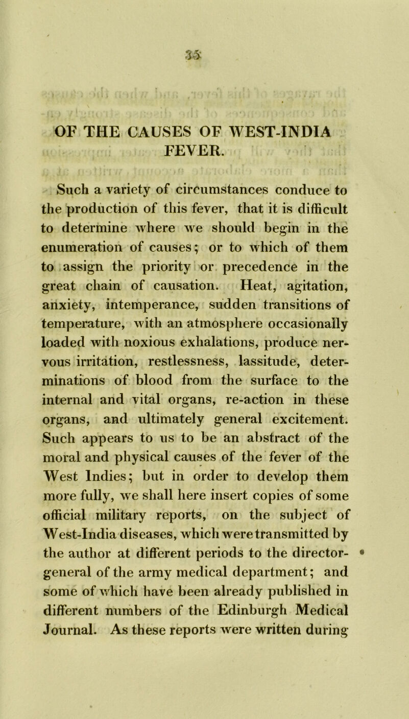 OF THE CAUSES OF WEST-INDIA FEVER. Such a variety of circumstances conduce to the production of this fever, that it is difficult to determine where we should begin in the enumeration of causes; or to which of them to assign the priority or precedence in the great chain of causation. Heat, agitation, anxiety, intemperance, sudden transitions of temperature, with an atmosphere occasionally loaded with noxious exhalations, produce ner- vous irritation, restlessness, lassitude, deter- minations of blood from the surface to the internal and vital organs, re-action in these organs, and ultimately general excitement. Such appears to us to be an abstract of the moral and physical causes of the fever of the West Indies; but in order to develop them more fully, we shall here insert copies of some official military reports, on the subject of West-India diseases, which were transmitted by the author at different periods to the director- general of the army medical department; and some of which have been already published in different numbers of the Edinburgh Medical Journal. As these reports were written during