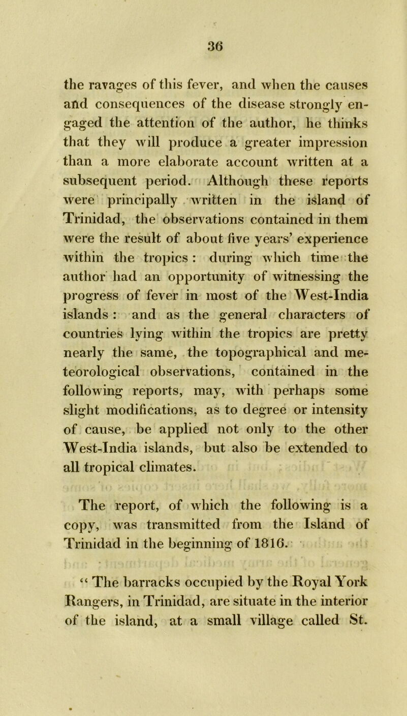 the ravages of this fever, and when the causes and consequences of the disease strongly en- gaged the attention of the author, he thinks that they will produce a greater impression than a more elaborate account written at a subsequent period. Although these reports were principally written in the island of Trinidad, the observations contained in them were the result of about five years’ experience within the tropics : during which time the author had an opportunity of witnessing the progress of fever in most of the West-India islands : and as the general characters of countries lying within the tropics are pretty nearly the same, the topographical and me- teorological observations, contained in the following reports, may, with perhaps some slight modifications, as to degree or intensity of cause, be applied not only to the other West-India islands, but also be extended to all tropical climates. The report, of which the following is a copy, was transmitted from the Island of Trinidad in the beginning of 1816. “ The barracks occupied by the Royal York Rangers, in Trinidad, are situate in the interior of the island, at a small village called St.