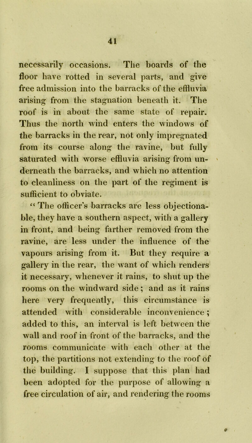 necessarily occasions. The boards of the floor have rotted in several parts, and give free admission into the barracks of the effluvia arising from the stagnation beneath it. The roof is in about the same state of repair. Thus the north wind enters the windows of the barracks in the rear, not only impregnated from its course along the ravine, but fully saturated with worse effluvia arising from un- ' derneath the barracks, and which no attention to cleanliness on the part of the regiment is sufficient to obviate. “ The officer's barracks are less objectiona- ble, they have a southern aspect, with a gallery in front, and being farther removed from the ravine, are less under the influence of the vapours arising from it. But they require a gallery in the rear, the want of which renders it necessary, whenever it rains, to shut up the rooms on the windward side; and as it rains here very frequently, this circumstance is attended with considerable inconvenience; added to this, an interval is left between the wall and roof in front of the barracks, and the rooms communicate with each other at the top, the partitions not extending to the roof of the building. I suppose that this plan had been adopted for the purpose of allowing a free circulation of air, and rendering the rooms 9