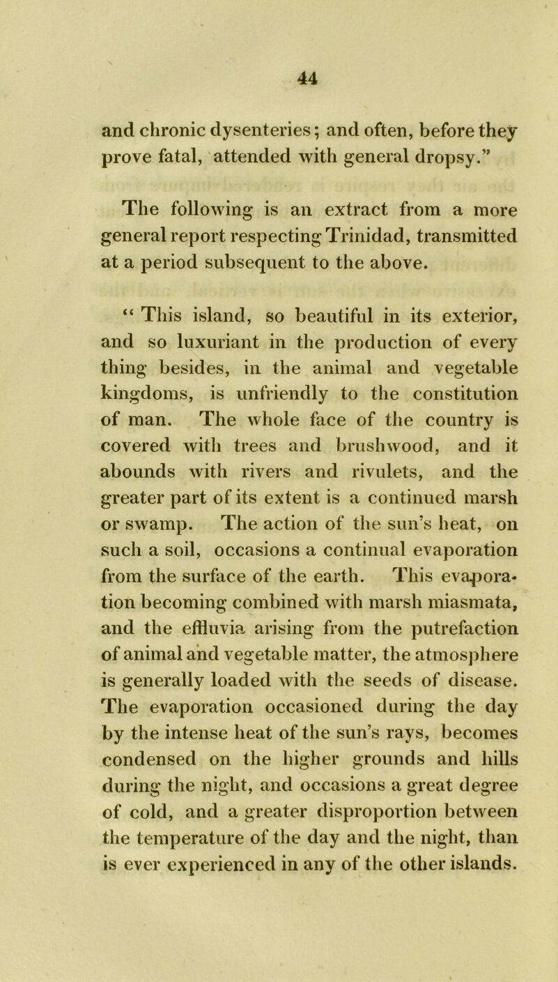 and chronic dysenteries; and often, before they prove fatal, attended with general dropsy.” The following is an extract from a more general report respecting Trinidad, transmitted at a period subsequent to the above. “ This island, so beautiful in its exterior, and so luxuriant in the production of every thing besides, in the animal and vegetable kingdoms, is unfriendly to the constitution of man. The whole face of the country is covered with trees and brushwood, and it abounds with rivers and rivulets, and the greater part of its extent is a continued marsh or swamp. The action of the sun’s heat, on such a soil, occasions a continual evaporation from the surface of the earth. This evapora- tion becoming combined with marsh miasmata, and the effluvia arising from the putrefaction of animal and vegetable matter, the atmosphere is generally loaded with the seeds of disease. The evaporation occasioned during the day by the intense heat of the sun’s rays, becomes condensed on the higher grounds and hills during the night, and occasions a great degree of cold, and a greater disproportion between the temperature of the day and the night, than is ever experienced in any of the other islands.