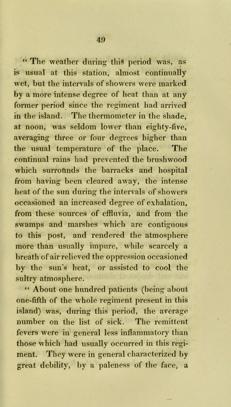 c< The weather during* this period was, as is usual at this station, almost continually wet, but the intervals of showers were marked by a more intense degree of heat than at any former period since the regiment had arrived in the island. The thermometer in the shade, at noon, was seldom lower than eighty-five, averaging three or four degrees higher than the usual temperature of the place. The continual rains had prevented the brushwood which surrounds the barracks and hospital from having been cleared away, the intense heat of the sun during the intervals of showers occasioned an increased degree of exhalation, from these sources of effluvia, and from the swamps and marshes which are contiguous to this post, and rendered the atmosphere more than usually impure, while scarcely a breath of air relieved the oppression occasioned by the sun’s heat, or assisted to cool the sultry atmosphere. “ About one hundred patients (being about one-fifth of the whole regiment present in this island) was, during this period, the average number on the list of sick. The remittent fevers were in general less inflammatory than those which had usually occurred in this regi- ment. They were in general characterized by great debility, by a paleness of the face, a