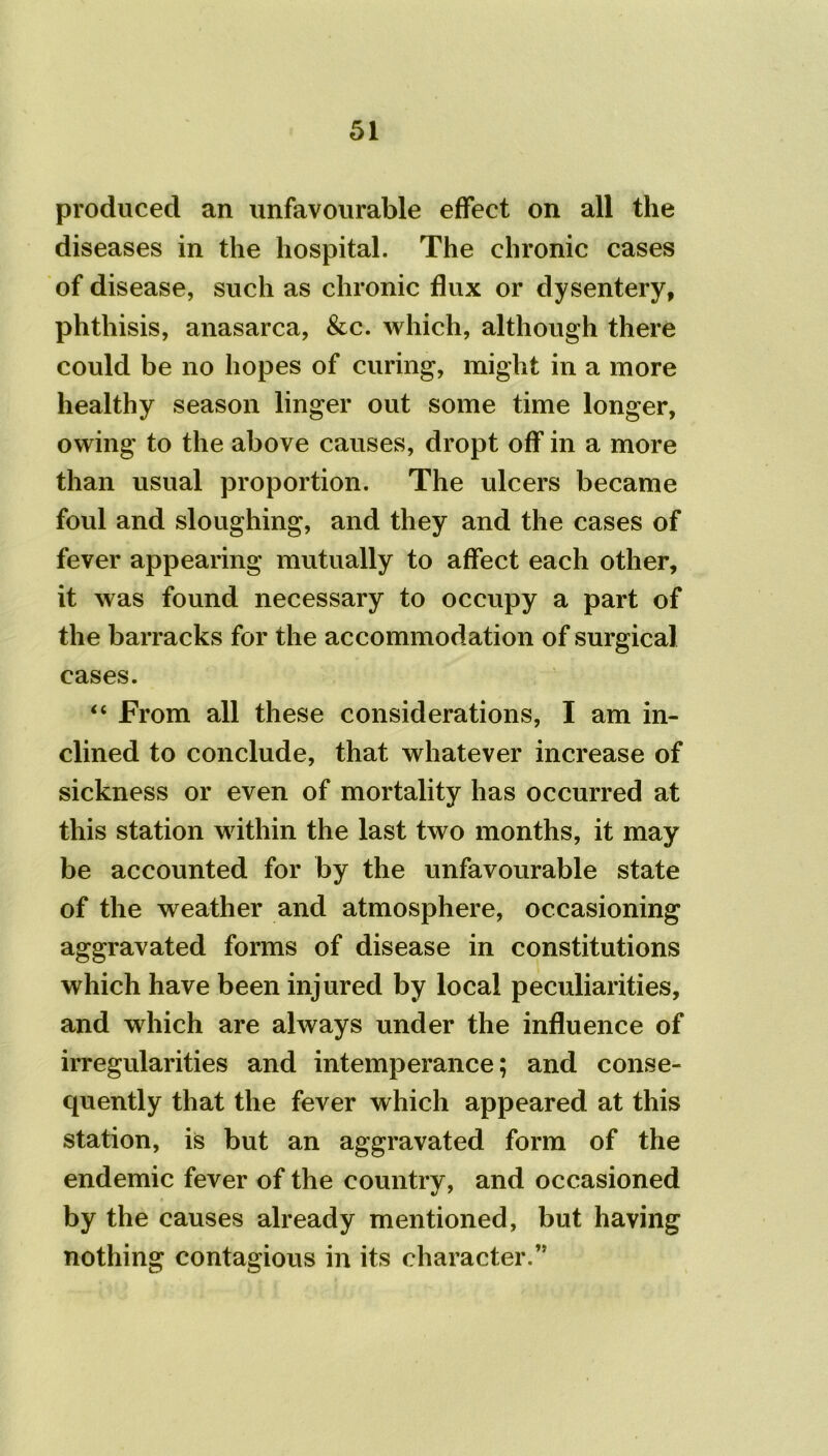 produced an unfavourable effect on all the diseases in the hospital. The chronic cases of disease, such as chronic flux or dysentery, phthisis, anasarca, &c. which, although there could be no hopes of curing, might in a more healthy season linger out some time longer, owing to the above causes, dropt off in a more than usual proportion. The ulcers became foul and sloughing, and they and the cases of fever appearing mutually to affect each other, it was found necessary to occupy a part of the barracks for the accommodation of surgical cases. “ From all these considerations, I am in- clined to conclude, that whatever increase of sickness or even of mortality has occurred at this station within the last two months, it may be accounted for by the unfavourable state of the weather and atmosphere, occasioning aggravated forms of disease in constitutions which have been injured by local peculiarities, and which are always under the influence of irregularities and intemperance; and conse- quently that the fever which appeared at this station, is but an aggravated form of the endemic fever of the country, and occasioned by the causes already mentioned, but having nothing contagious in its character.’5