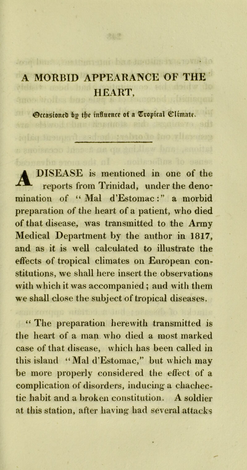 A MORBID APPEARANCE OF THE ^ccasfonct f>£ tf)c influence of a tropical <£lhnate> DISEASE is mentioned in one of the reports from Trinidad, under the deno- mination of “Mai d’Estomac:” a morbid preparation of the heart of a patient, who died of that disease, was transmitted to the Army Medical Department by the author in 1817, and as it is well calculated to illustrate the effects of tropical climates on European con- stitutions, we shall here insert the observations with which it was accompanied ; and with them we shall close the subject of tropical diseases. “ The preparation herewith transmitted is the heart of a man who died a most marked case of that disease, which has been called in this island “Mai d’Estomac,” but which may be more properly considered the effect of a complication of disorders, inducing a chachec- tic habit and a broken constitution. A soldier at this station, after having had several attacks HEART,