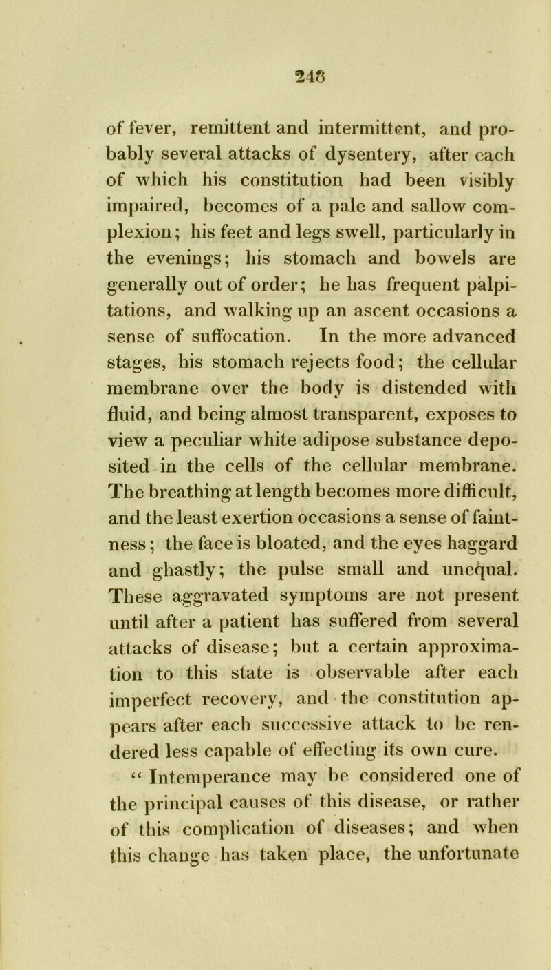 of fever, remittent and intermittent, and pro- bably several attacks of dysentery, after each of which his constitution had been visibly impaired, becomes of a pale and sallow com- plexion ; his feet and legs swell, particularly in the evenings; his stomach and bowels are generally out of order; he has frequent palpi- tations, and walking up an ascent occasions a sense of suffocation. In the more advanced stages, his stomach rejects food; the cellular membrane over the body is distended with fluid, and being almost transparent, exposes to view a peculiar white adipose substance depo- sited in the cells of the cellular membrane. The breathing at length becomes more difficult, and the least exertion occasions a sense of faint- ness ; the face is bloated, and the eyes haggard and ghastly; the pulse small and unequal. These aggravated symptoms are not present until after a patient has suffered from several attacks of disease; but a certain approxima- tion to this state is observable after each imperfect recovery, and • the constitution ap- pears after each successive attack to be ren- dered less capable of effecting its own cure. “ Intemperance may be considered one of the principal causes of this disease, or rather of this complication of diseases; and when this change has taken place, the unfortunate