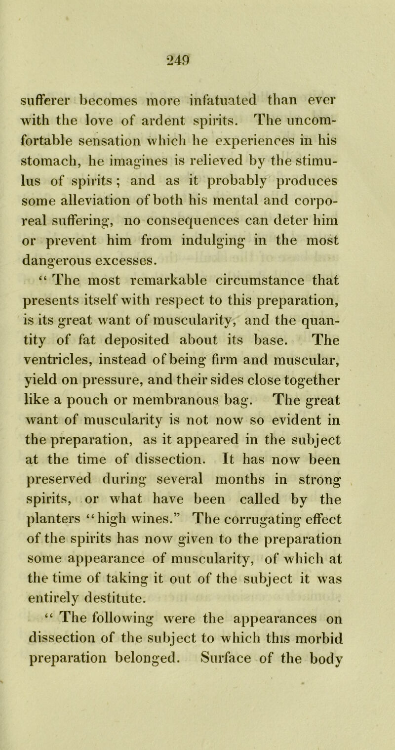 sufferer becomes more infatuated than ever with the love of ardent spirits. The uncom- fortable sensation which he experiences in his stomach, he imagines is relieved by the stimu- lus of spirits ; and as it probably produces some alleviation of both his mental and corpo- real suffering, no consequences can deter him or prevent him from indulging in the most dangerous excesses. “ The most remarkable circumstance that presents itself with respect to this preparation, is its great want of muscularity, and the quan- tity of fat deposited about its base. The ventricles, instead of being firm and muscular, yield on pressure, and their sides close together like a pouch or membranous bag. The great want of muscularity is not now so evident in the preparation, as it appeared in the subject at the time of dissection. It has now been preserved during several months in strong spirits, or what have been called by the planters “high wines.” The corrugating effect of the spirits has now given to the preparation some appearance of muscularity, of which at the time of taking it out of the subject it was entirely destitute. “ The following were the appearances on dissection of the subject to which this morbid preparation belonged. Surface of the body