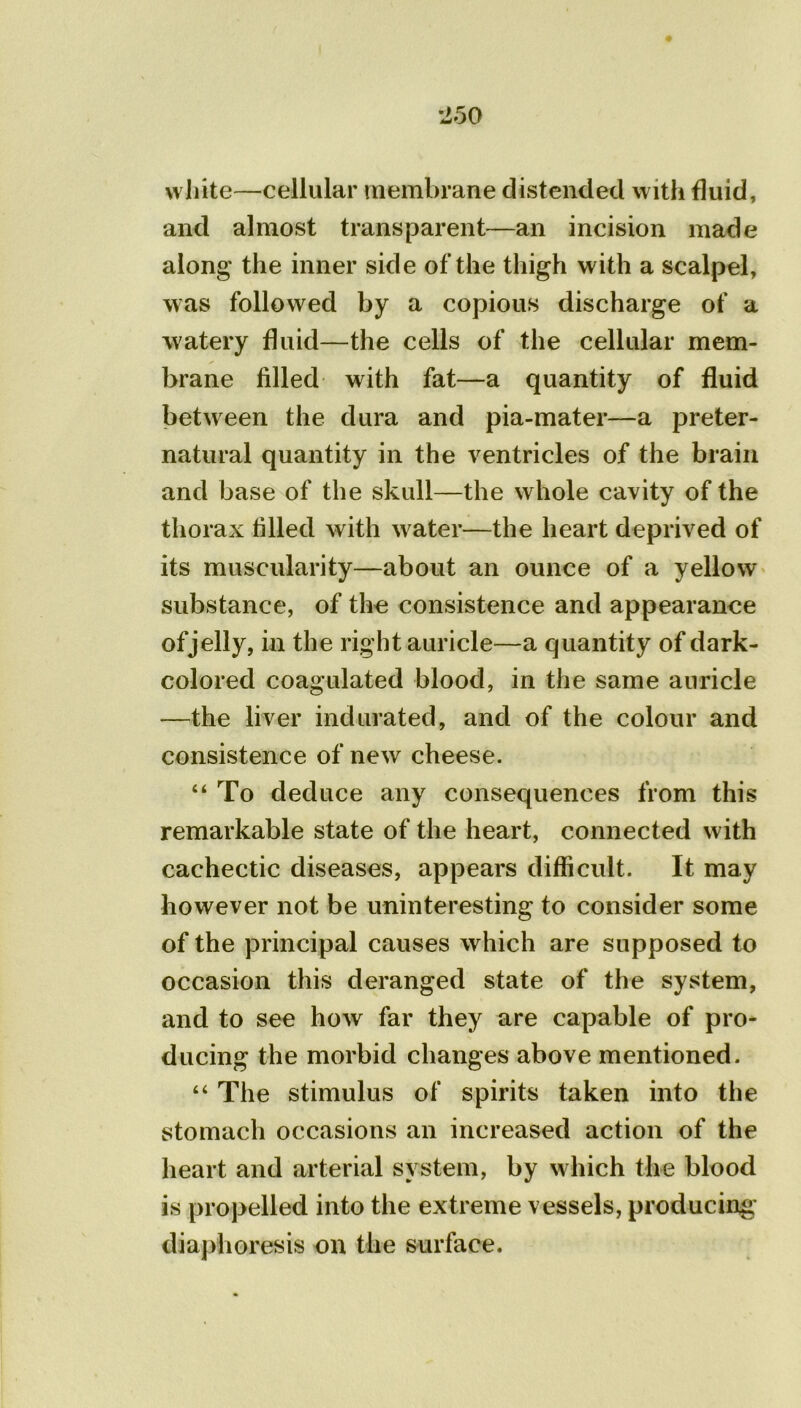 white—cellular membrane distended with fluid, and almost transparent—an incision made along’ the inner side of the thigh with a scalpel, was followed by a copious discharge of a watery fluid—the cells of the cellular mem- brane filled with fat—a quantity of fluid between the dura and pia-mater—a preter- natural quantity in the ventricles of the brain and base of the skull—the whole cavity of the thorax filled with water—the heart deprived of its muscularity—about an ounce of a yellow substance, of the consistence and appearance ofjelly, in the right auricle—a quantity of dark- colored coagulated blood, in the same auricle —the liver indurated, and of the colour and consistence of new cheese. “ To deduce any consequences from this remarkable state of the heart, connected with cachectic diseases, appears difficult. It may however not be uninteresting to consider some of the principal causes which are supposed to occasion this deranged state of the system, and to see how far they are capable of pro- ducing the morbid changes above mentioned. “ The stimulus of spirits taken into the stomach occasions an increased action of the heart and arterial system, by which the blood is propelled into the extreme vessels, producing diaphoresis on the surface.