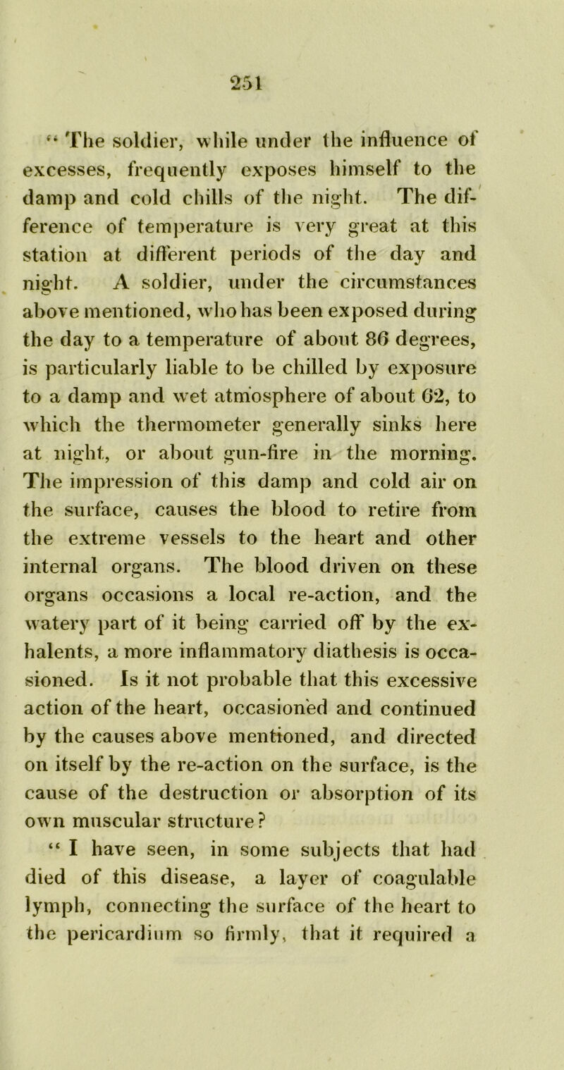 The soldier, while under the influence ol excesses, frequently exposes himself to the damp and cold chills of the night. The dif- ference of temperature is A ery great at this station at different periods of the day and night. A soldier, under the circumstances above mentioned, who has been exposed during the day to a temperature of about 80 degrees, is particularly liable to be chilled by exposure to a damp and wet atmosphere of about 02, to which the thermometer generally sinks here at night, or about gun-fire in the morning. The impression of this damp and cold air on the surface, causes the blood to retire from the extreme vessels to the heart and other internal organs. The blood driven on these organs occasions a local re-action, and the watery part of it being carried off by the ex- halents, a more inflammatory diathesis is occa- sioned. Is it not probable that this excessive action of the heart, occasioned and continued by the causes above mentioned, and directed on itself by the re-action on the surface, is the cause of the destruction or absorption of its own muscular structure ? “ I have seen, in some subjects that had died of this disease, a layer of coagulable lymph, connecting the surface of the heart to the pericardium so firmly, that it required a